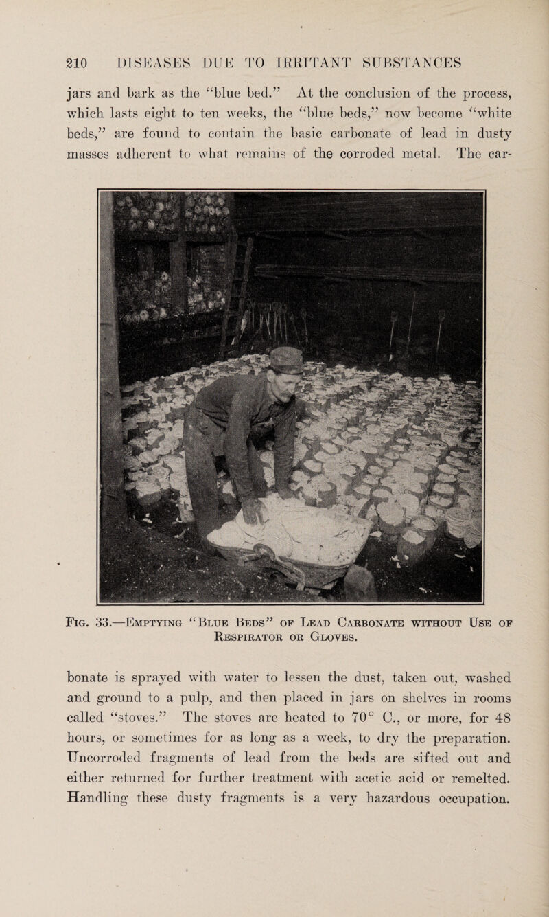 jars and bark as the “blue bed.” At the conclusion of the process, which lasts eight to ten weeks, the “blue beds,” now become “white beds,” are found to contain the basic carbonate of lead in dusty masses adherent to what remains of the corroded metal. The car- Fig. 33.—Emptying “Blue Beds” of Lead Carbonate without Use of Respirator or Gloves. bonate is sprayed with water to lessen the dust, taken out, washed and ground to a pulp, and then placed in jars on shelves in rooms called “stoves.” The stoves are heated to 70° C., or more, for 48 hours, or sometimes for as long as a week, to dry the preparation. Uncorroded fragments of lead from the beds are sifted out and either returned for further treatment with acetic acid or remelted. Handling these dusty fragments is a very hazardous occupation.