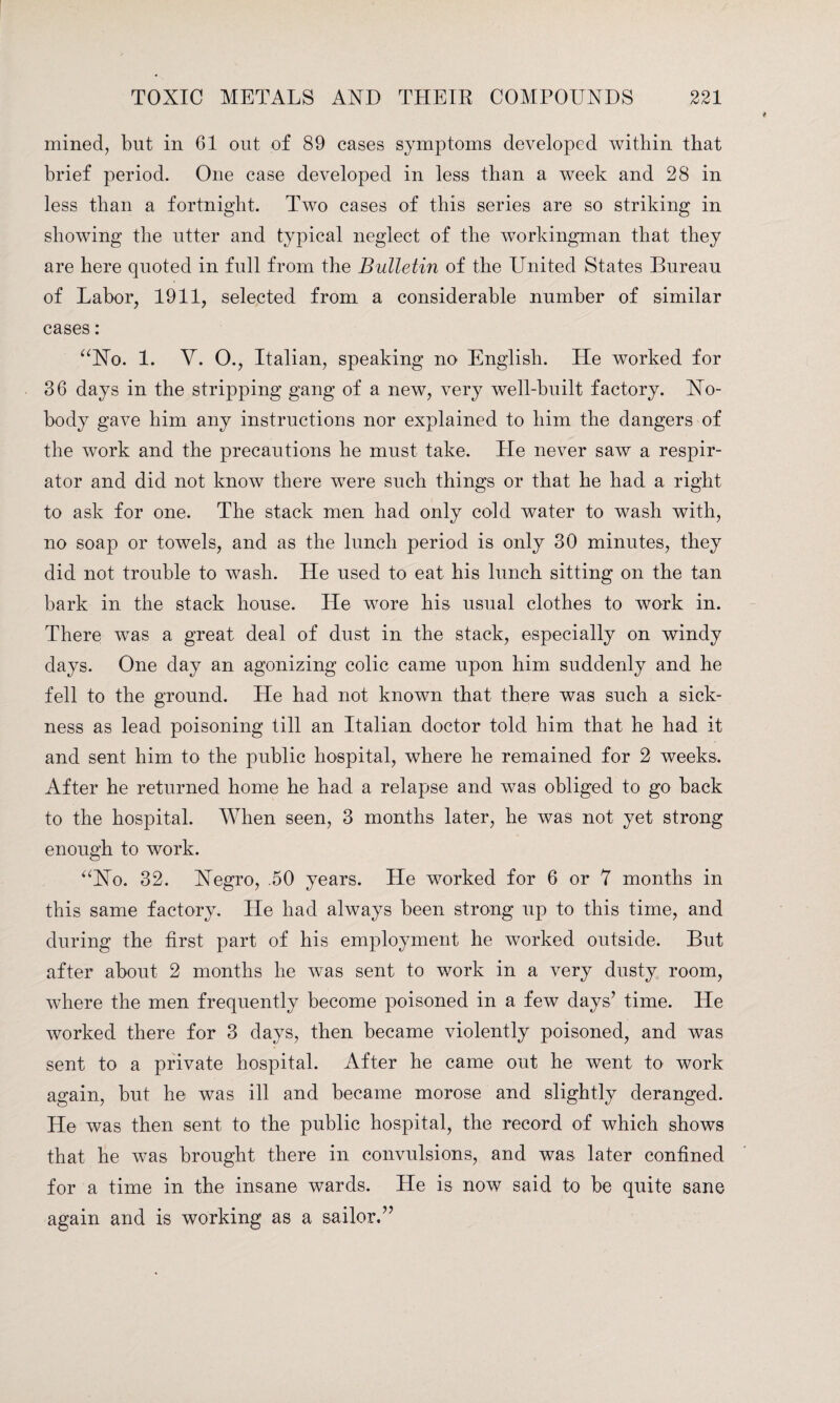 mined, but in 61 out of 89 cases symptoms developed within that brief period. One case developed in less than a week and 28 in less than a fortnight. Two cases of this series are so striking in showing the utter and typical neglect of the workingman that they are here quoted in full from the Bulletin of the United States Bureau of Labor, 1911, selected from a considerable number of similar cases: “No. 1. V. O., Italian, speaking no English. He worked for 36 days in the stripping gang of a new, very well-built factory. No¬ body gave him any instructions nor explained to him the dangers of the work and the precautions he must take. Lie never saw a respir¬ ator and did not know there were such things or that he had a right to ask for one. The stack men had only cold water to wash with, no soap or towels, and as the lunch period is only 30 minutes, they did not trouble to wash. He used to eat his lunch sitting on the tan bark in the stack house. He wore his usual clothes to work in. There was a great deal of dust in the stack, especially on windy days. One day an agonizing colic came upon him suddenly and he fell to the ground. He had not known that there was such a sick¬ ness as lead poisoning till an Italian doctor told him that he had it and sent him to the public hospital, where he remained for 2 weeks. After he returned home he had a relapse and was obliged to go back to the hospital. When seen, 3 months later, he was not yet strong enough to work. “No. 32. Negro, .50 years. He worked for 6 or Y months in this same factory. He had always been strong up to this time, and during the first part of his employment he worked outside. But after about 2 months he was sent to work in a very dusty room, where the men frequently become poisoned in a few days’ time. He worked there for 3 days, then became violently poisoned, and was sent to a private hospital. After he came out he went to work again, but he was ill and became morose and slightly deranged. He was then sent to the public hospital, the record of which shows that he was brought there in convulsions, and was. later confined for a time in the insane wards. Lie is now said to be quite sane again and is working as a sailor.”