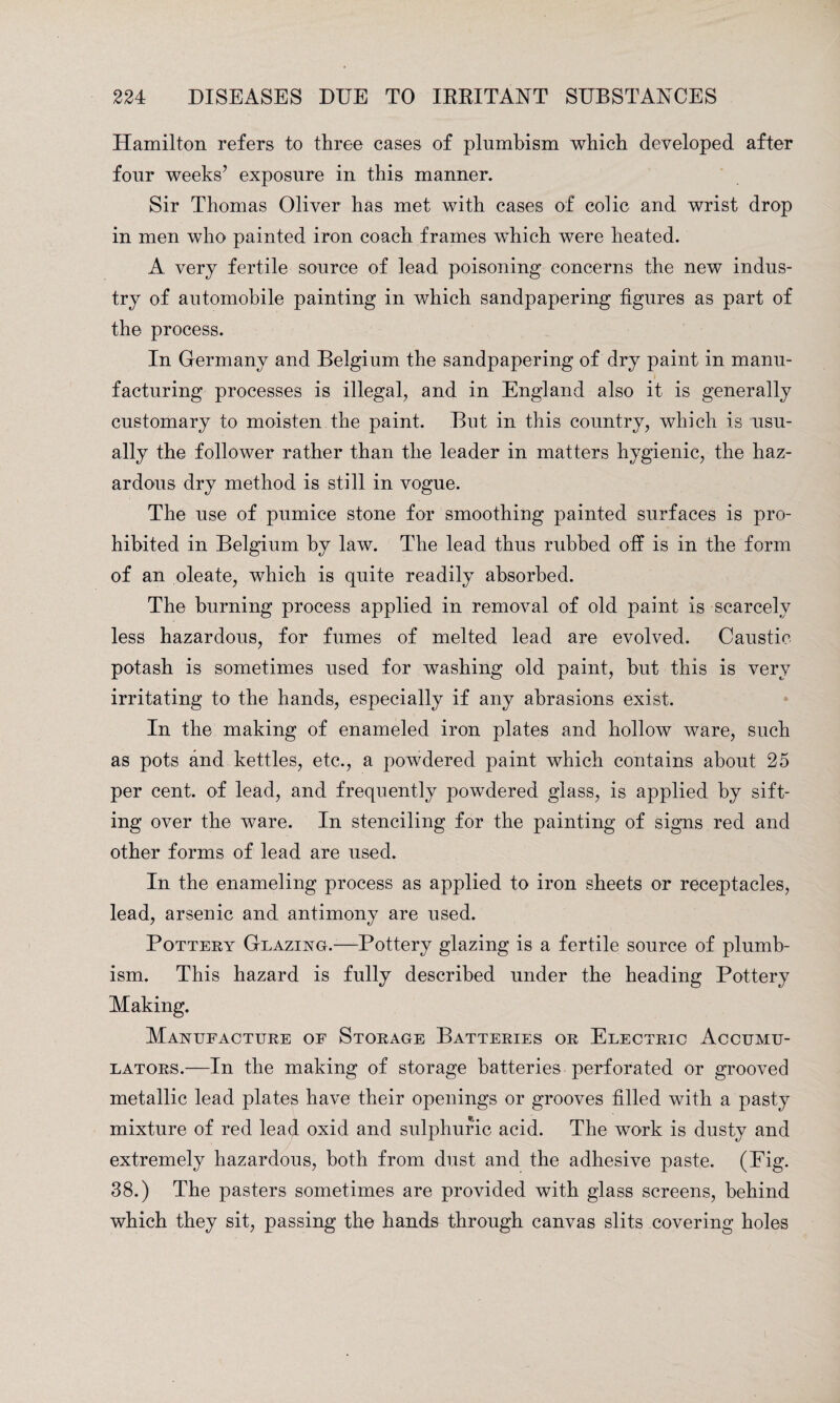 Hamilton refers to three cases of plumbism which developed after four weeks’ exposure in this manner. Sir Thomas Oliver has met with cases of colic and wrist drop in men who painted iron coach frames which were heated. A very fertile source of lead poisoning concerns the new indus¬ try of automobile painting in which sandpapering figures as part of the process. In Germany and Belgium the sandpapering of dry paint in manu¬ facturing processes is illegal, and in England also it is generally customary to moisten the paint. But in this country, which is usu¬ ally the follower rather than the leader in matters hygienic, the haz¬ ardous dry method is still in vogue. The use of pumice stone for smoothing painted surfaces is pro¬ hibited in Belgium by law. The lead thus rubbed off is in the form of an oleate, which is quite readily absorbed. The burning process applied in removal of old paint is scarcely less hazardous, for fumes of melted lead are evolved. Caustic potash is sometimes used for washing old paint, but this is very irritating to the hands, especially if any abrasions exist. In the making of enameled iron plates and hollow ware, such as pots and kettles, etc., a powdered paint which contains about 25 per cent, of lead, and frequently powdered glass, is applied by sift¬ ing over the ware. In stenciling for the painting of signs red and other forms of lead are used. In the enameling process as applied to iron sheets or receptacles, lead, arsenic and antimony are used. Pottery Glazing.—Pottery glazing is a fertile source of plumb- ism. This hazard is fully described under the heading Pottery Making. Manufacture of Storage Batteries or Electric Accumu¬ lators.—In the making of storage batteries perforated or grooved metallic lead plates have their openings or grooves filled with a pasty mixture of red lead oxid and sulphuric acid. The work is dusty and extremely hazardous, both from dust and the adhesive paste. (Eig. 38.) The pasters sometimes are provided with glass screens, behind which they sit, passing the hands through canvas slits covering holes