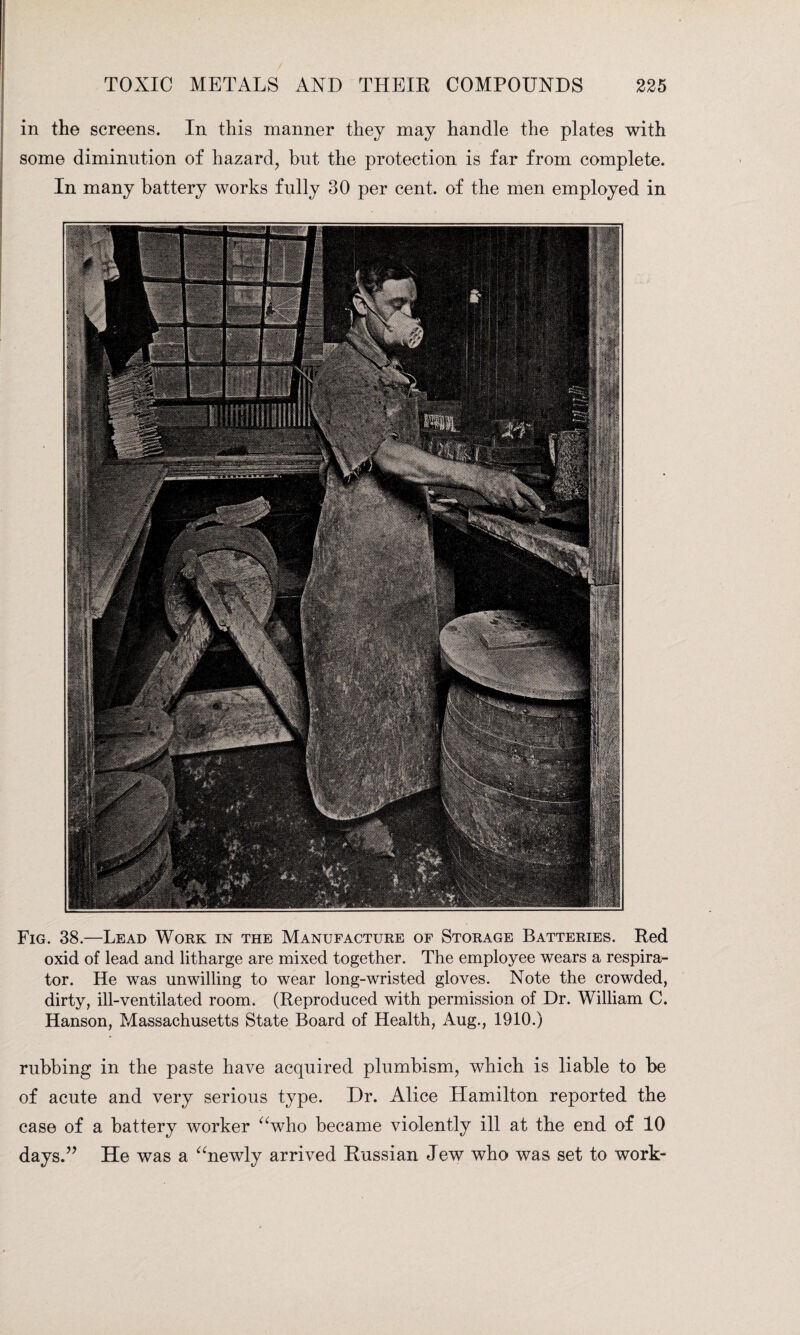 in the screens. In this manner they may handle the plates with some diminution of hazard, but the protection is far from complete. In many battery works fully 30 per cent, of the men employed in Fig. 38.—Lead Work in the Manufacture of Storage Batteries. Red oxid of lead and litharge are mixed together. The employee wears a respira¬ tor. He was unwilling to wear long-wristed gloves. Note the crowded, dirty, ill-ventilated room. (Reproduced with permission of Dr. William C. Hanson, Massachusetts State Board of Health, Aug., 1910.) rubbing in the paste have acquired plumbism, which is liable to be of acute and very serious type. Dr. Alice Hamilton reported the case of a battery worker “who became violently ill at the end of 10 days.” He was a “newly arrived Russian Jew who was set to work-