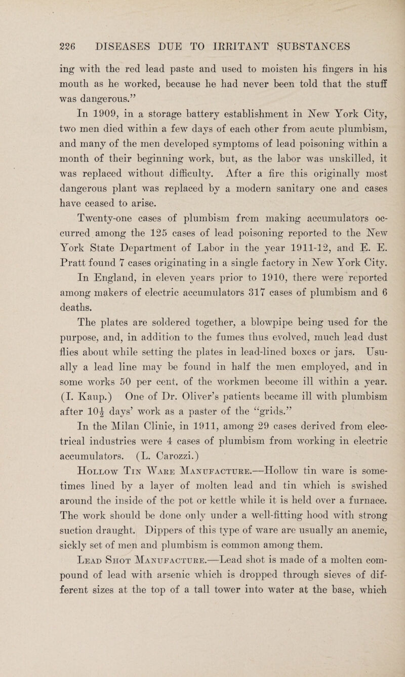 ing with the red lead paste and used to moisten his fingers in his mouth as he worked, because he had never been told that the stuff was dangerous.77 In 1909, in a storage battery establishment in New York City, two men died within a few days of each other from acute plumbism, and many of the men developed symptoms of lead poisoning within a month of their beginning work, hut, as the labor was unskilled, it was replaced without difficulty. After a fire this originally most dangerous plant was replaced by a modern sanitary one and cases have ceased to arise. Twenty-one cases of plumbism from making accumulators oc¬ curred among the 125 cases of lead poisoning reported to the New York State Department of Labor in the year 1911-12, and E. E. Pratt found 7 cases originating in a single factory in New York City. In England, in eleven years prior to 1910, there were reported among makers of electric accumulators 317 cases of plumbism and 6 deaths. The plates are soldered together, a blowpipe being used for the purpose, and, in addition to the fumes thus evolved, much lead dust flies about while setting the plates in lead-lined boxes or jars. Usu¬ ally a lead line may be found in half the men employed, and in some works 50 per cent, of the workmen become ill within a year. (I. Kaup.) One of Dr. Oliver’s patients became ill with plumbism after 10^ days7 work as a paster of the “grids.77 In the Milan Clinic, in 1911, among 29 cases derived from elec¬ trical industries were 4 cases of plumbism from working in electric accumulators. (L. Carozzi.) Hollow Tin Ware Manufacture.—Hollow tin ware is some¬ times lined by a layer of molten lead and tin which is swished around the inside of the pot or kettle while it is held over a furnace. The work should be done only under a well-fitting hood with strong suction draught. Dippers of this type of ware are usually an anemic, sickly set of men and plumbism is common among them. Lead Shot Manufacture.—Lead shot is made of a molten com¬ pound of lead with arsenic which is dropped through sieves of dif¬ ferent sizes at the top of a tall tower into water at the base, which