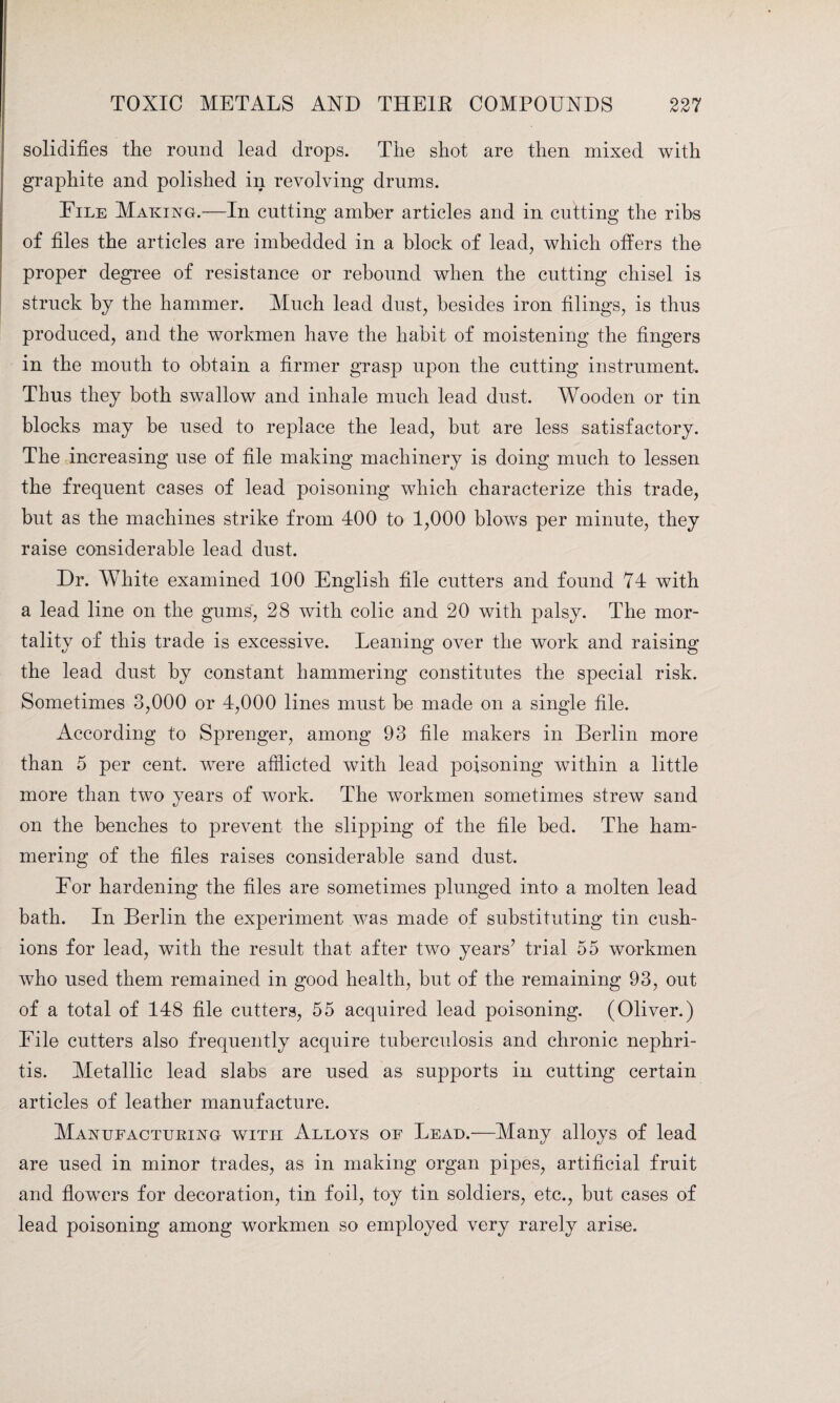 solidifies the round lead drops. The shot are then mixed with graphite and polished in revolving drums. File Making.—In cutting amber articles and in cutting the ribs of files the articles are imbedded in a block of lead, which offers the proper degree of resistance or rebound when the cutting chisel is struck by the hammer. Much lead dust, besides iron filings, is thus produced, and the workmen have the habit of moistening the fingers in the mouth to obtain a firmer grasp upon the cutting instrument. Thus they both swallow and inhale much lead dust. Wooden or tin blocks may be used to replace the lead, hut are less satisfactory. The increasing use of file making machinery is doing much to lessen the frequent cases of lead poisoning which characterize this trade, but as the machines strike from 400 to 1,000 blows per minute, they raise considerable lead dust. Dr. White examined 100 English file cutters and found 74 with a lead line on the gums, 28 with colic and 20 with palsy. The mor¬ tality of this trade is excessive. Leaning over the work and raising the lead dust by constant hammering constitutes the special risk. Sometimes 3,000 or 4,000 lines must he made on a single file. According to Sprenger, among 93 file makers in Berlin more than 5 per cent, were afflicted with lead poisoning within a little more than two years of work. The workmen sometimes strew sand on the benches to prevent the slipping of the file bed. The ham¬ mering of the files raises considerable sand dust. For hardening the files are sometimes plunged into a molten lead bath. In Berlin the experiment was made of substituting tin cush¬ ions for lead, with the result that after two years’ trial 55 workmen who used them remained in good health, hut of the remaining 93, out of a total of 148 file cutters, 55 acquired lead poisoning. (Oliver.) File cutters also frequently acquire tuberculosis and chronic nephri¬ tis. Metallic lead slabs are used as supports in cutting certain articles of leather manufacture. Manufacturing with Alloys of Lead.—Many alloys of lead are used in minor trades, as in making organ pipes, artificial fruit and flowers for decoration, tin foil, toy tin soldiers, etc., hut cases of lead poisoning among workmen so employed very rarely arise.