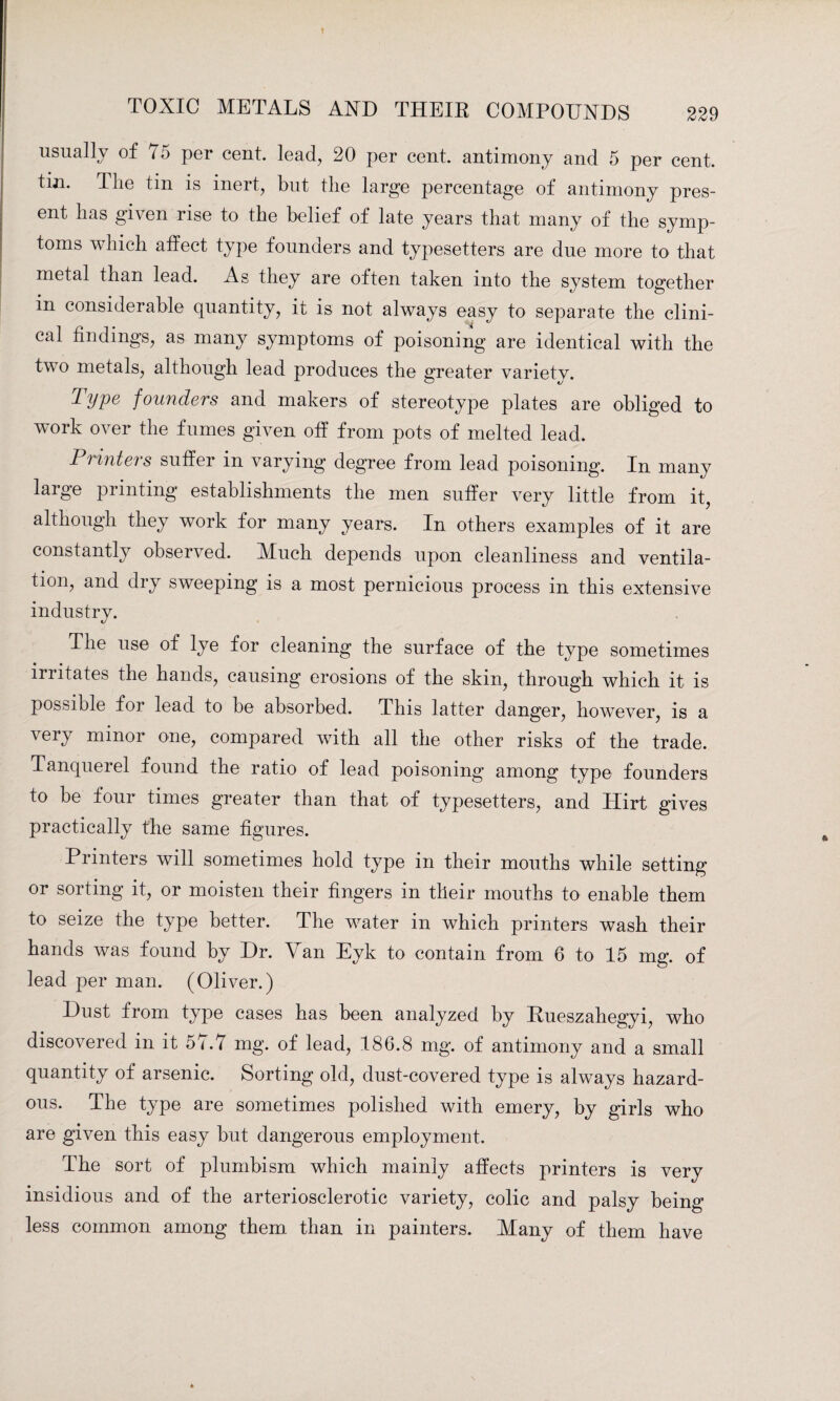 usually of 75 per cent, lead, 20 per cent, antimony and 5 per cent, tin. The tin is inert, but the large percentage of antimony pres¬ ent has given rise to the belief of late years that many of the symp¬ toms which affect type founders and typesetters are due more to that metal than lead. As they are often taken into the system together in considerable quantity, it is not always easy to separate the clini¬ cal findings, as many symptoms of poisoning are identical with the two metals, although lead produces the greater variety. Tiype founders and makers of stereotype plates are obliged to work over the fumes given off from pots of melted lead. Printers suffer in varying degree from lead poisoning. In many laige printing establishments the men suffer very little from it, although they work for many years. In others examples of it are constantly observed. Much depends upon cleanliness and ventila¬ tion, and dry sweeping is a most pernicious process in this extensive industry. The use of lye for cleaning the surface of the type sometimes irritates the hands, causing erosions of the skin, through which it is possible for lead to be absorbed. This latter danger, however, is a very minor one, compared with all the other risks of the trade. Tanquerel found the ratio of lead poisoning among type founders to be four times greater than that of typesetters, and Hirt gives practically the same figures. Printers will sometimes hold type in their mouths while setting or sorting it, or moisten their fingers in their mouths to enable them to seize the type better. The water in which printers wash their hands was found by Dr. Van Eyk to contain from 6 to 15 mg. of lead per man. (Oliver.) Dust from type cases has been analyzed by Rueszahegyi, who discovered in it 5i.7 mg. of lead, 186.8 mg. of antimony and a small quantity of arsenic. Sorting old, dust-covered type is always hazard¬ ous. The type are sometimes polished with emery, by girls who are given this easy but dangerous employment. The sort of plumbism which mainly affects printers is very insidious and of the arteriosclerotic variety, colic and palsy being less common among them than in painters. Many of them have