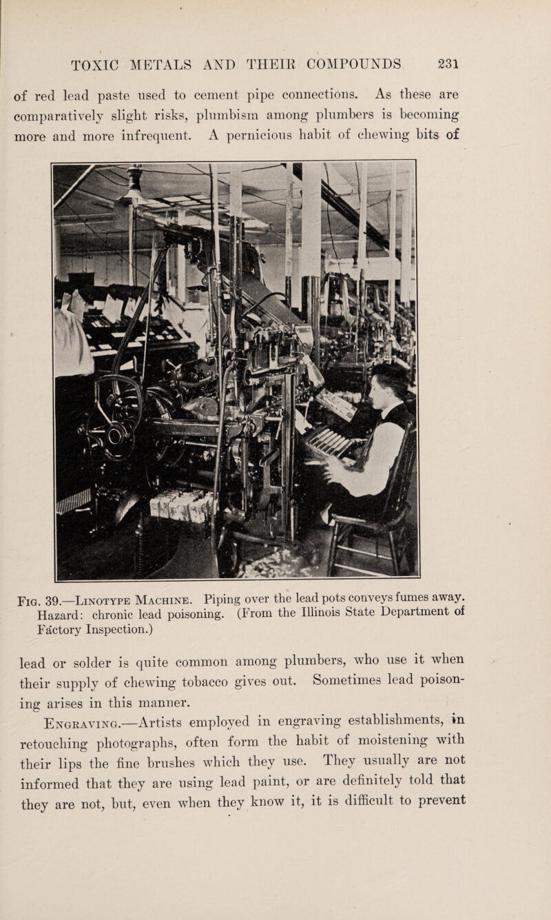 of red lead paste used to cement pipe connections. As these are comparatively slight risks, plumbism among plumbers is becoming more and more infrequent. A pernicious habit of chewing bits of Fig. 39.—Linotype Machine. Piping over the lead pots conveys fumes away. Hazard: chronic lead poisoning. (From the Illinois State Department of Factory Inspection.) lead or solder is quite common among plumbers, who use it when their supply of chewing tobacco gives out. Sometimes lead poison¬ ing arises in this manner. Engraving.—Artists employed in engraving establishments, in retouching photographs, often form the habit of moistening with their lips the fine brushes which they use. They usually are not informed that they are using lead paint, or are definitely told that they are not, but, even when they know it, it is difficult to prevent