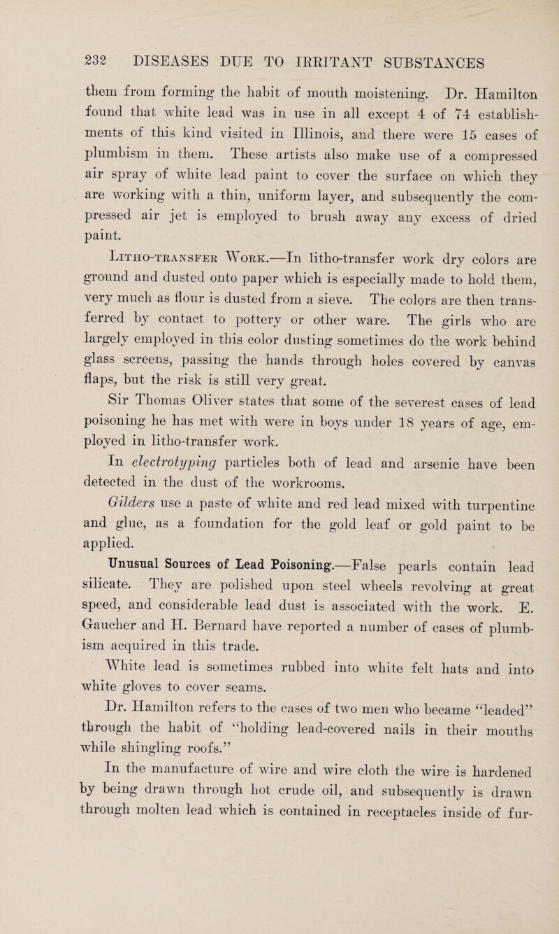 them from forming the habit of mouth moistening. Dr. Hamilton found that white lead was in use in all except 4 of 74 establish¬ ments of this kind visited in Illinois, and there were 15 cases of plumbism in them. These artists also make use of a compressed air spray of white lead paint to cover the surface on which they are working with a thin, uniform layer, and subsequently the com¬ pressed air jet is employed to brush away any excess of dried paint. Litho-transfer Work.—In litho-transfer work dry colors are ground and dusted onto paper which is especially made to hold them, very much as flour is dusted from a sieve. The colors are then trans¬ ferred by contact to pottery or other ware. The girls who are largely employed in this color dusting sometimes do the work behind glass screens, passing the hands through holes covered by canvas flaps, hut the risk is still very great. Sir Thomas Oliver states that some of the severest cases of lead poisoning he has met with were in boys under 18 years of age, em¬ ployed in litho-transfer work. In electrotyping particles both of lead and arsenic have been detected in the dust of the workrooms. Gilders use a paste of white and red lead mixed with turpentine and glue, as a foundation for the gold leaf or gold paint to be applied. Unusual Sources of Lead Poisoning.—False pearls contain lead silicate. They are polished upon steel wheels revolving at great speed, and considerable lead dust is associated with the work. E. Gaucher and H. Bernard have reported a number of cases of plumb¬ ism acquired in this trade. White lead is sometimes rubbed into white felt hats and into white gloves to cover seams. Dr. Hamilton refers to the cases of two men who became “leaded” through the habit of “holding lead-covered nails in their mouths while shingling roofs.” In the manufacture of wire and wire cloth the wire is hardened by being drawn through hot crude oil, and subsequently is drawn through molten lead which is contained in receptacles inside of fur-