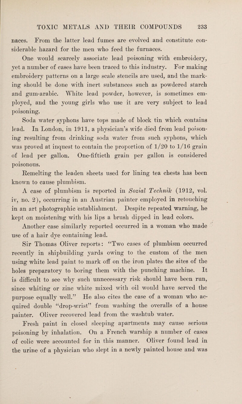 naces. From the latter lead fumes are evolved and constitute con¬ siderable hazard for the men who feed the furnaces. One would scarcely associate lead poisoning with embroidery, yet a number of cases have been traced to this industry. For making embroidery patterns on a large scale stencils are used, and the mark¬ ing should be done with inert substances such as powdered starch and gum-arabic. White lead powder, however, is sometimes em¬ ployed, and the young girls who use it are very subject to lead poisoning. Soda water syphons have tops made of block tin which contains lead. In London, in 1911, a physician’s wife died from lead poison¬ ing resulting from drinking soda water from such syphons, which was proved at inquest to contain the proportion of 1/20 to 1/16 grain of lead per gallon. One-fiftieth grain per gallon is considered poisonous. Remelting the leaden sheets used for lining tea chests has been known to cause plumbism. A case of plumbism is reported in Sozial Technik (1912, vol. iv, no. 2), occurring in an Austrian painter employed in retouching in an art photographic establishment. Despite repeated warning, he kept on moistening with his lips a brush dipped in lead colors. Another case similarly reported occurred in a woman who made use of a hair dye containing lead. Sir Thomas Oliver reports: “Two cases of plumbism occurred recently in shipbuilding yards owing to the custom of the men using white lead paint to mark off on the iron plates the sites of the holes preparatory to boring them with the punching machine. It is difficult to see why such unnecessary risk should have been run, since whiting or zinc white mixed with oil would have served the purpose equally well.” He also cites the case of a woman who ac¬ quired double “drop-wrist” from washing the overalls of a house painter. Oliver recovered lead from the washtub water. Fresh paint in closed sleeping apartments may cause serious poisoning by inhalation. On a French warship a number of cases of colic were accounted for in this manner. Oliver found lead in the urine of a physician who slept in a newly painted house and was