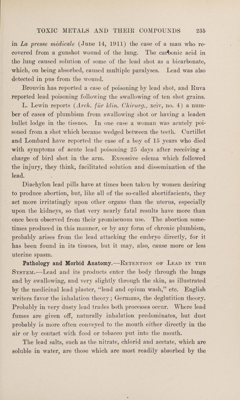 in La presse medicale (June 14, 1911) the case of a man who re¬ covered from a gunshot wound of the lung. The carbonic acid in the lung caused solution of some of the lead shot as a bicarbonate, which, on being absorbed, caused multiple paralyses. Lead was also detected in pus from the wound. Brouvin has reported a case of poisoning by lead shot, and Ruva reported lead poisoning following the swallowing of ten shot grains. L. Lewin reports (Arch, fur Min. Chirurg., xciv, no. 4) a num¬ ber of cases of plumbism from swallowing shot or having a leaden bullet lodge in the tissues. In one case a woman was acutely poi¬ soned from a shot which became wedged between the teeth. Curtillet and Lombard have reported the case of a boy of 15 years who died with symptoms of acute lead poisoning 25 days after receiving a charge of bird shot in the arm. Excessive edema which followed the injury, they think, facilitated solution and dissemination of the lead. Diachylon lead pills have at times been taken by women desiring to produce abortion, but, like all of the so-called ahortifacients, they act more irritatingly upon other organs than the uterus, especially upon the kidneys, so that very nearly fatal results have more than once been observed from their promiscuous use. The abortion some¬ times produced in this manner, or by any form of chronic plumbism, probably arises from the lead attacking the embryo directly, for it has been found in its tissues, but it may, also-, cause more or less uterine spasm. Pathology and Morbid Anatomy.—Retention of Lead in the System.—Lead and its products enter the body through the lungs and by swallowing, and very slightly through the skin, as illustrated by the medicinal lead plaster, Head and opium wash/7 etc. English writers favor the inhalation theory; Germans, the deglutition theory. Probably in very dusty lead trades both processes occur. Where lead fumes are given off, naturally inhalation predominates, hut dust probably is more often conveyed to the mouth either directly in the air or by contact with food or tobacco put into the mouth. The lead salts, such as the nitrate, chlorid and acetate, which are soluble in water, are those which are most readily absorbed by the