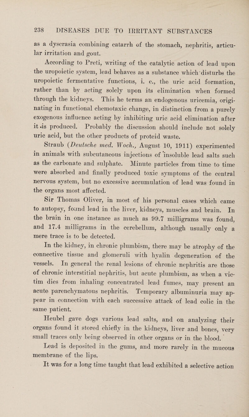 as a dyscrasia combining catarrh of the stomach, nephritis, articu¬ lar irritation and gout. According to Preti, writing of the catalytic action of lead upon the uropoietic system, lead behaves as a substance which disturbs the uropoietic fermentative functions, i. e., the uric acid formation, rather than by acting solely upon its elimination when formed through the kidneys. This he terms an endogenous uricemia, origi¬ nating in functional chemotaxic change, in distinction from a purely exogenous influence acting by inhibiting uric acid elimination after it .is produced. Probably the discussion should include not solely uric acid, but the other products of proteid waste. Straub (Deutsche med. WochAugust 10, 1911) experimented in animals with subcutaneous injections of insoluble lead salts such as the carbonate and sulphate. Minute particles from time to time were absorbed and finally produced toxic symptoms of the central nervous system, but no excessive accumulation of lead was found in the organs most affected. Sir Thomas Oliver, in most of his personal cases which came to autopsy, found lead in the liver, kidneys, muscles and brain. In the brain in one instance as much as 99.7 milligrams was found, and 17.4 milligrams in the cerebellum, although usually only a mere trace is to be detected. In the kidney, in chronic plumbism, there may be atrophy of the connective tissue and glomeruli with hyalin degeneration of the vessels. In general the renal lesions of chronic nephritis are those of chronic interstitial nephritis, but acute plumbism, as when a vic¬ tim dies from inhaling concentrated lead fumes, may present an acute parenchymatous nephritis. Temporary albuminuria may ap¬ pear in connection with each successive attack of lead colic in the same patient. Heubel gave dogs various lead salts, and on analyzing their organs found it stored chiefly m the kidneys, liver and bones, very small traces only being observed in other organs or in the blood. Lead is deposited in the gums, and more rarely in the mucous membrane of the lips. It was for a long time taught that lead exhibited a selective action