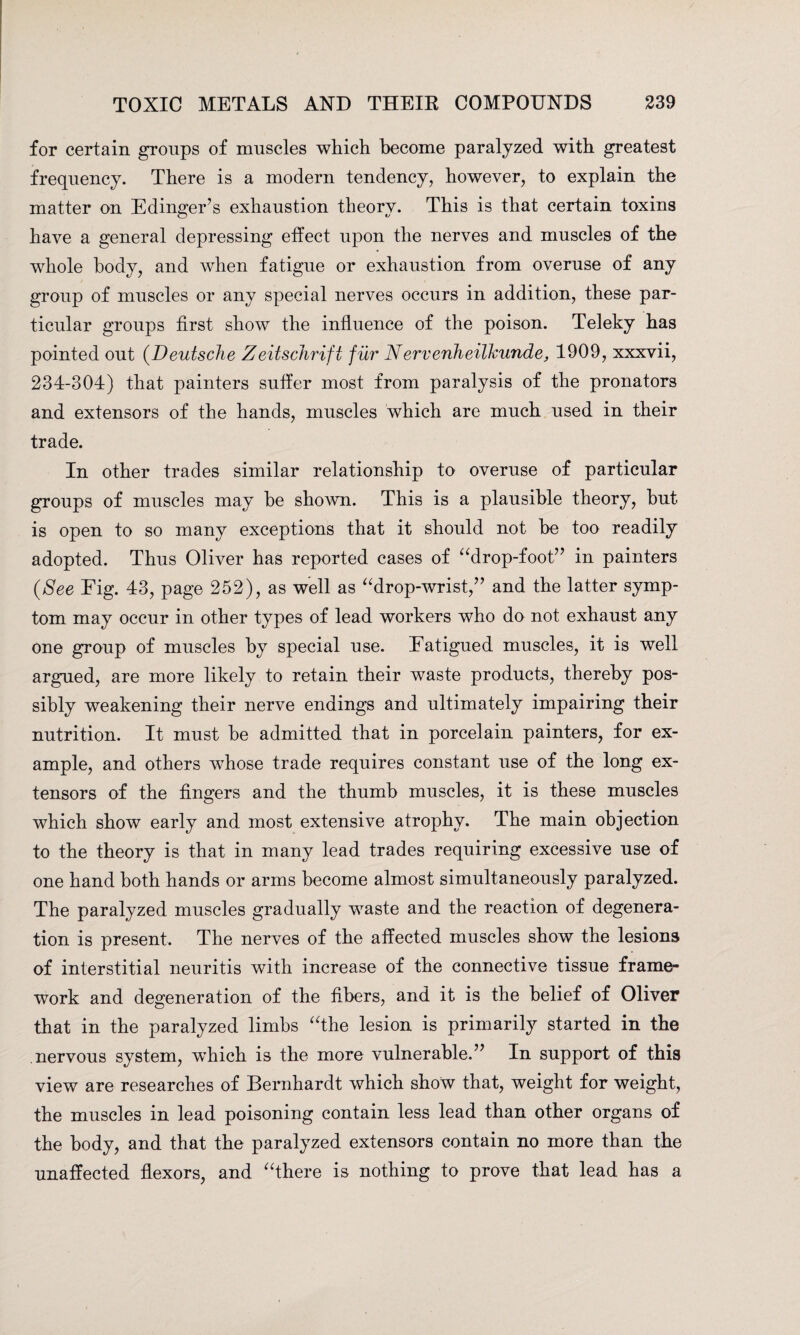 for certain groups of muscles which become paralyzed with greatest frequency. There is a modern tendency, however, to explain the matter on Edinger’s exhaustion theory. This is that certain toxins have a general depressing effect upon the nerves and muscles of the whole body, and when fatigue or exhaustion from overuse of any group of muscles or any special nerves occurs in addition, these par¬ ticular groups first show the influence of the poison. Teleky has pointed out (Deutsche Zeitschrifi fur Nervenheilkunde, 1909, xxxvii, 234-304) that painters suffer most from paralysis of the pronators and extensors of the hands, muscles which are much used in their trade. In other trades similar relationship to overuse of particular groups of muscles may he shown. This is a plausible theory, hut is open to so many exceptions that it should not he too readily adopted. Thus Oliver has reported cases of “drop-foot” in painters {See Eig. 43, page 252), as well as “drop-wrist,” and the latter symp¬ tom may occur in other types of lead workers who do not exhaust any one group of muscles by special use. Eatigued muscles, it is well argued, are more likely to retain their waste products, thereby pos¬ sibly weakening their nerve endings and ultimately impairing their nutrition. It must he admitted that in porcelain painters, for ex¬ ample, and others wThose trade requires constant use of the long ex¬ tensors of the fingers and the thumb muscles, it is these muscles which show early and most extensive atrophy. The main objection to the theory is that in many lead trades requiring excessive use of one hand both hands or arms become almost simultaneously paralyzed. The paralyzed muscles gradually waste and the reaction of degenera¬ tion is present. The nerves of the affected muscles show the lesions of interstitial neuritis with increase of the connective tissue frame¬ work and degeneration of the fibers, and it is the belief of Oliver that in the paralyzed limbs “the lesion is primarily started in the nervous system, wThich is the more vulnerable.” In support of this view are researches of Bernhardt which show that, weight for weight, the muscles in lead poisoning contain less lead than other organs of the body, and that the paralyzed extensors contain no more than the unaffected flexors, and “there is nothing to prove that lead has a