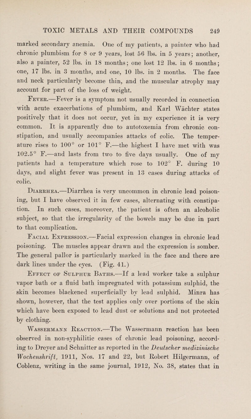 marked secondary anemia. One of my patients, a painter who had chronic plumbism for 8 or 9 years, lost 56 lbs. in 5 years; another, also a painter, 52 lbs. in 18 months; one lost 12 lbs. in 6 months; one, 17 lbs. in 3 months, and one, 10 lbs. in 2 months. The face and neck particularly become thin, and the muscular atrophy may account for part of the loss of weight. Fever.—Fever is a symptom not usually recorded in connection with acute exacerbations of plumbism, and Karl Wachter states positively that it does not occur, yet in my experience it is very common. It is apparently due to autotoxemia from chronic con¬ stipation, and usually accompanies attacks of eolic. The temper¬ ature rises to 100° or 101° F.—the highest I have met with was 102.5° F.—and lasts from two to five days usually. One of my patients had a temperature which rose to 102° F. during 10 days, and slight fever was present in 13 cases during attacks of colic. Diarrhea.—Diarrhea is very uncommon in chronic lead poison¬ ing, but I have observed it in fewT cases, alternating with constipa¬ tion. In such cases, moreover, the patient is often an alcoholic subject, so that the irregularity of the bowels may be due in part to that complication. Facial Expression.—Facial expression changes in chronic lead poisoning. The muscles appear drawn and the expression is somber. The general pallor is particularly marked in the face and there are dark lines under the eyes. (Fig. 41.) Effect of Sulphur Baths.—If a lead worker take a sulphur vapor bath or a fluid bath impregnated with potassium sulphid, the skin becomes blackened superficially by lead sulphid. Minra has shown, however, that the test applies only over portions of the skin which have been exposed to lead dust or solutions and not protected by clothing. Wassermann Reaction.—The Wassermann reaction has been observed in non-syphilitic cases of chronic lead poisoning, accord¬ ing to Dreyer and Schnitter as reported in the Deutscher medizinische Wochenshrifi1911, Nos. 17 and 22, but Robert Hilgermann, of Coblenz, writing in the same journal, 1912, No. 38, states that in