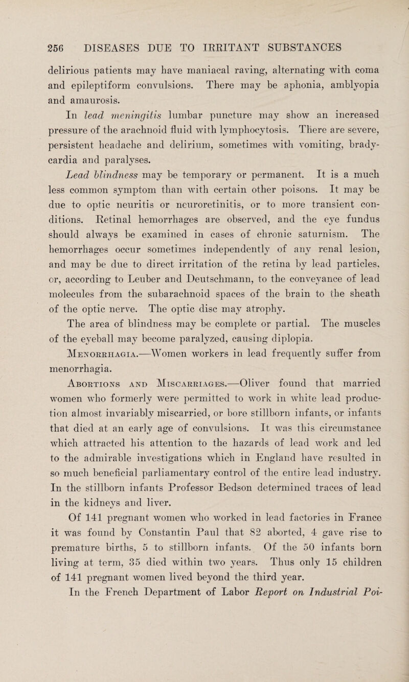 delirious patients may have maniacal raving, alternating with coma and epileptiform convulsions. There may be aphonia, amblyopia and amaurosis. In lead meningitis lumbar puncture may show an increased pressure of the arachnoid fluid with lymphocytosis. There are severe, persistent headache and delirium, sometimes with vomiting, brady¬ cardia and paralyses. Lead blindness may be temporary or permanent. It is a much less common symptom than with certain other poisons. It may he due to optic neuritis or neuroretinitis, or to more transient con¬ ditions. Retinal hemorrhages are observed, and the eye fundus should always be examined in cases of chronic saturnism. The hemorrhages occur sometimes independently of any renal lesion, and may he due to direct irritation of the retina by lead particles, or, according to Leuber and Deutschmann, to the conveyance of lead molecules from the subarachnoid spaces of the brain to the sheath of the optic nerve. The optic disc may atrophy. The area of blindness may be complete or partial. The muscles of the eyeball may become paralyzed, causing diplopia. AIenorriiagia.—Women workers in lead frequently suffer from menorrhagia. Abortions and Miscarriages.—Oliver found that married women who formerly were permitted to work in white lead produc¬ tion almost invariably miscarried, or bore stillborn infants, or infants that died at an early age of convulsions. It was this circumstance which attracted his attention to the hazards of lead work and led to the admirable investigations which in England have resulted in so much beneficial parliamentary control of the entire lead industry. In the stillborn infants Professor Bedson determined traces of lead in the kidneys and liver. Of 141 pregnant women who worked in lead factories in France it was found by Constantin Paul that 82 aborted, 4 gave rise to premature births, 5 to stillborn infants. Of the 50 infants born living at term, 35 died within two years. Thus only 15 children of 141 pregnant women lived beyond the third year. In the French Department of Labor Report on Industrial Poi-