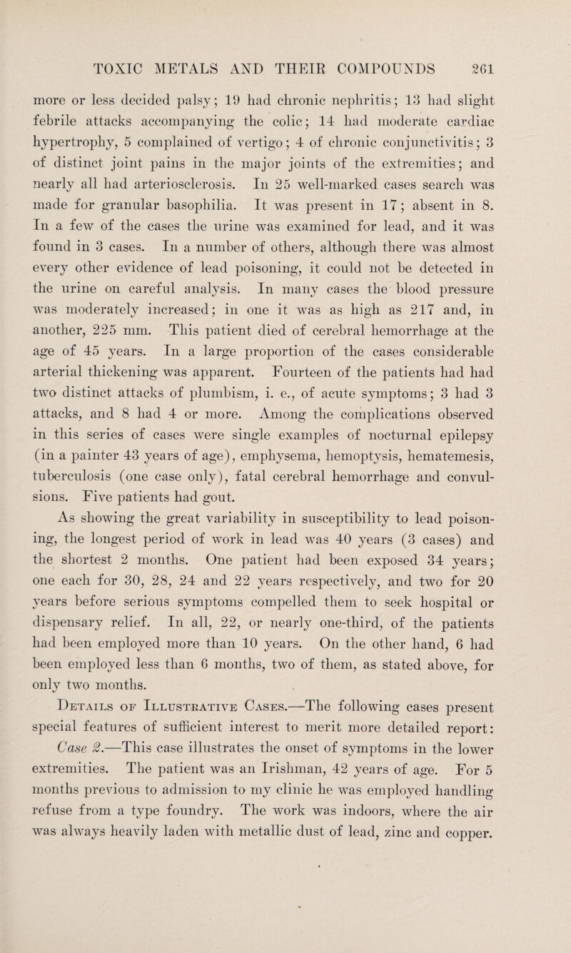 more or less decided palsy; 19 had chronic nephritis; 13 had slight febrile attacks accompanying the colic; 14 had moderate cardiac hypertrophy, 5 complained of vertigo; 4 of chronic conjunctivitis; 3 of distinct joint pains in the major joints of the extremities; and nearly all had arteriosclerosis. In 25 well-marked cases search was made for granular basophilia. It was present in 17; absent in 8. In a few of the cases the urine was examined for lead, and it was found in 3 cases. In a number of others, although there was almost every other evidence of lead poisoning, it could not be detected in the urine on careful analysis. In many cases the blood pressure was moderately increased; in one it was as high as 217 and, in another, 225 mm. This patient died of cerebral hemorrhage at the age of 45 years. In a large proportion of the cases considerable arterial thickening was apparent. Fourteen of the patients had had two distinct attacks of plumbism, i. e., of acute symptoms; 3 had 3 attacks, and 8 had 4 or more. Among the complications observed in this series of cases were single examples of nocturnal epilepsy (in a painter 43 years of age), emphysema, hemoptysis, hematemesis, tuberculosis (one case only), fatal cerebral hemorrhage and convul¬ sions. Five patients had gout. As showing the great variability in susceptibility to lead poison¬ ing, the longest period of work in lead was 40 years (3 cases) and the shortest 2 months. One patient had been exposed 34 years; one each for 30, 28, 24 and 22 years respectively, and two for 20 years before serious symptoms compelled them to seek hospital or dispensary relief. In all, 22, or nearly one-third, of the patients had been employed more than 10 years. On the other hand, 6 had been employed less than 6 months, two of them, as stated above, for only two months. Details of Illustrative Cases.—The following cases present special features of sufficient interest to merit more detailed report: Case 2.—This case illustrates the onset of symptoms in the lower extremities. The patient was an Irishman, 42 years of age. For 5 months previous to admission to my clinic he was employed handling refuse from a type foundry. The work was indoors, where the air was always heavily laden with metallic dust of lead, zinc and copper.