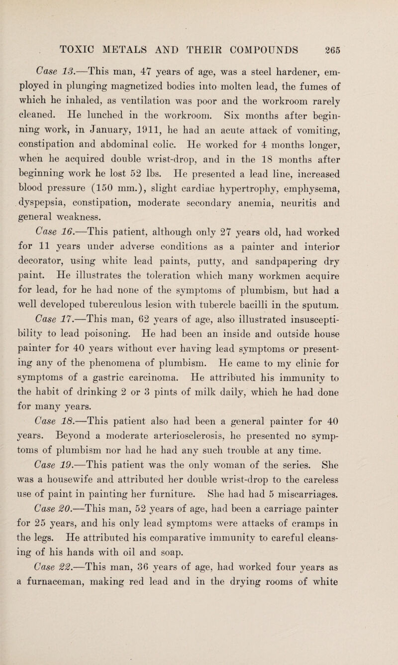 Case IS.—This man, 47 years of age, was a steel hardener, em¬ ployed in plunging magnetized bodies into molten lead, the fumes of which he inhaled, as ventilation was poor and the workroom rarely cleaned. He lunched in the workroom. Six months after begin¬ ning work, in January, 1911, he had an acute attack of vomiting, constipation and abdominal colic. He worked for 4 months longer, when he acquired double wrist-drop, and in the 18 months after beginning work he lost 52 lbs. He presented a lead line, increased blood pressure (150 mm.), slight cardiac hypertrophy, emphysema, dyspepsia, constipation, moderate secondary anemia, neuritis and general weakness. Case 16.—This patient, although only 27 years old, had worked for 11 years under adverse conditions as a painter and interior decorator, using white lead paints, putty, and sandpapering dry paint. He illustrates the toleration which many workmen acquire for lead, for he had none of the symptoms of plumbism, but had a well developed tuberculous lesion with tubercle bacilli in the sputum. Case 17.—This man, 62 years of age, also illustrated insuscepti¬ bility to lead poisoning. He had been an inside and outside house painter for 40 years without ever having lead symptoms or present¬ ing any of the phenomena of plumbism. He came to my clinic for symptoms of a gastric carcinoma. He attributed his immunity to the habit of drinking 2 or 3 pints of milk daily, which he had done for many years. Case 18.—This patient also had been a general painter for 40 years. Beyond a moderate arteriosclerosis, he presented no symp¬ toms of plumbism nor had he had any such trouble at any time. Case 19.—This patient was the only woman of the series. She was a housewife and attributed her double wrist-drop to the careless use of paint in painting her furniture. She had had 5 miscarriages. Case 20.—This man, 52 years of age, had been a carriage painter for 25 years, and his only lead symptoms were attacks of cramps in the legs. He attributed his comparative immunity to careful cleans¬ ing of his hands with oil and soap. Case 22.—This man, 36 years of age, had worked four years as a furnaceman, making red lead and in the drying rooms of white