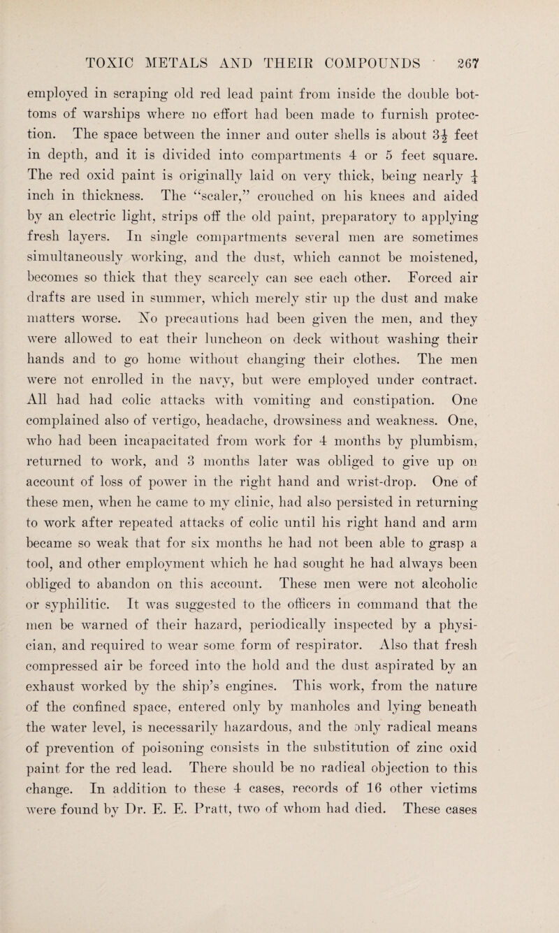 employed in scraping old red lead paint from inside the double bot¬ toms of warships where no effort had been made to furnish protec¬ tion. The space between the inner and outer shells is about 3-| feet in depth, and it is divided into compartments 4 or 5 feet square. The red oxid paint is originally laid on very thick, being nearly \ inch in thickness. The “scaler,” crouched on his knees and aided by an electric light, strips off the old paint, preparatory to applying fresh layers. In single compartments several men are sometimes simultaneously working, and the dust, which cannot he moistened, becomes so thick that they scarcely can see each other. Forced air drafts are used in summer, which merely stir up the dust and make matters worse. No precautions had been given the men, and they were allowed to eat their luncheon on deck without washing their hands and to go home without changing their clothes. The men were not enrolled in the navy, but were employed under contract. All had had colic attacks with vomiting and constipation. One complained also of vertigo, headache, drowsiness and weakness. One, who had been incapacitated from work for 4 months by plumbism, returned to work, and 3 months later was obliged to give up on account of loss of power in the right hand and wrist-drop. One of these men, when he came to my clinic, had also persisted in returning to work after repeated attacks of colic until his right hand and arm became so weak that for six months he had not been able to grasp a tool, and other employment which he had sought he had always been obliged to abandon on this account. These men were not alcoholic or syphilitic. It was suggested to the officers in command that the men be warned of their hazard, periodically inspected by a physi¬ cian, and required to wear some form of respirator. Also that fresh compressed air be forced into the hold and the dust aspirated by an exhaust worked by the ship’s engines. This work, from the nature of the confined space, entered only by manholes and lying beneath the water level, is necessarily hazardous, and the only radical means of prevention of poisoning consists in the substitution of zinc oxid paint for the red lead. There should be no radical objection to this change. In addition to these 4 cases, records of 16 other victims were found by Dr. E. E. Pratt, two of whom had died. These cases