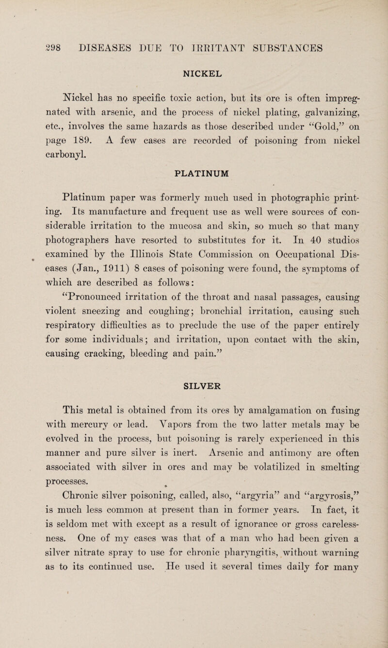 NICKEL Nickel has no specific toxic action, but its ore is often impreg¬ nated with arsenic, and the process of nickel plating, galvanizing, etc., involves the same hazards as those described under “Gold,” on page 189. A few cases are recorded of poisoning from nickel carbonyl. PLATINUM Platinum paper was formerly much used in photographic print¬ ing. Its manufacture and frequent use as well wTere sources of con¬ siderable irritation to the mucosa and skin, so much so that many photographers have resorted to substitutes for it. In 40 studios examined by the Illinois State Commission on Occupational Dis¬ eases (Jan., 1911) 8 cases of poisoning were found, the symptoms of which are described as follows: “Pronounced irritation of the throat and nasal passages, causing violent sneezing and coughing; bronchial irritation, causing such respiratory difficulties as to preclude the use of the paper entirely for some individuals; and irritation, upon contact with the skin, causing cracking, bleeding and pain.” SILVER This metal is obtained from its ores by amalgamation on fusing with mercury or lead. Vapors from the two latter metals may be evolved in the process, but poisoning is rarely experienced in this manner and pure silver is inert. Arsenic and antimony are often associated with silver in ores and may be volatilized in smelting processes. Chronic silver poisoning, called, also, “argyria” and “argyrosis,” is much less common at present than in former years. In fact, it is seldom met with except as a result of ignorance or gross careless¬ ness. One of my cases was that of a man who had been given a silver nitrate spray to use for chronic pharyngitis, without warning as to its continued use. He used it several times daily for many i