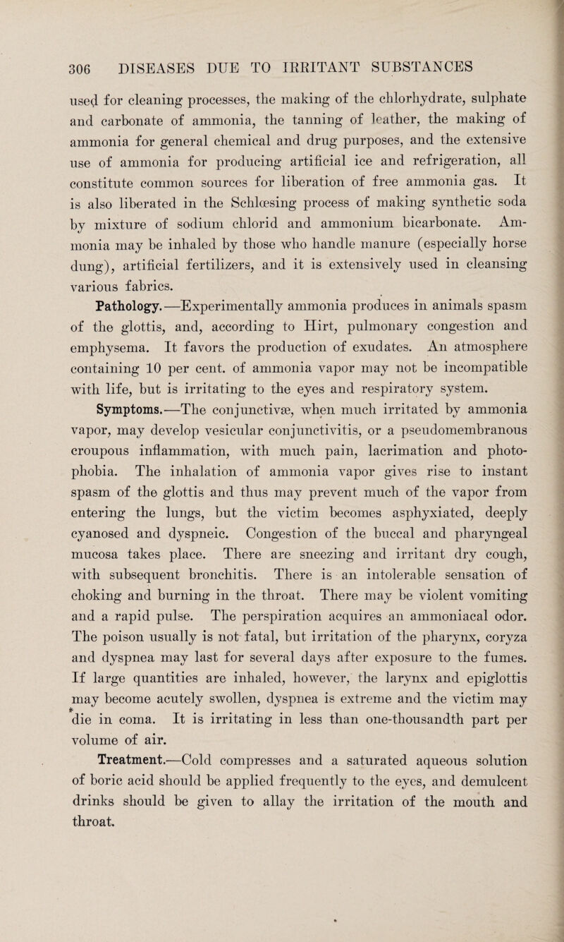 used for cleaning processes, the making of the chlorhydrate, sulphate and carbonate of ammonia, the tanning of leather, the making of ammonia for general chemical and drug purposes, and the extensive use of ammonia for producing artificial ice and refrigeration, all constitute common sources for liberation of free ammonia gas. It is also liberated in the Schlcesing process of making synthetic soda by mixture of sodium chlorid and ammonium bicarbonate. Am¬ monia may be inhaled by those who handle manure (especially horse dung), artificial fertilizers, and it is extensively used in cleansing various fabrics. Pathology.—Experimentally ammonia produces in animals spasm of the glottis, and, according to Hirt, pulmonary congestion and emphysema. It favors the production of exudates. An atmosphere containing 10 per cent, of ammonia vapor may not be incompatible with life, but is irritating to the eyes and respiratory system. Symptoms.—The conjunctive, when much irritated by ammonia vapor, may develop vesicular conjunctivitis, or a pseudomembranous croupous inflammation, with much pain, lacrimation and photo¬ phobia. The inhalation of ammonia vapor gives rise to instant spasm of the glottis and thus may prevent much of the vapor from entering the lungs, but the victim becomes asphyxiated, deeply cyanosed and dyspneic. Congestion of the buccal and pharyngeal mucosa takes place. There are sneezing and irritant dry cough, with subsequent bronchitis. There is an intolerable sensation of choking and burning in the throat. There may be violent vomiting and a rapid pulse. The perspiration acquires an ammoniacal odor. The poison usually is not fatal, but irritation of the pharynx, coryza and dyspnea may last for several days after exposure to the fumes. If large quantities are inhaled, however, the larynx and epiglottis may become acutely swollen, dyspnea is extreme and the victim may * die in coma. It is irritating in less than one-thousandth part per volume of air. Treatment.—Cold compresses and a saturated aqueous solution of boric acid should be applied frequently to the eyes, and demulcent drinks should be given to allay the irritation of the mouth and throat.