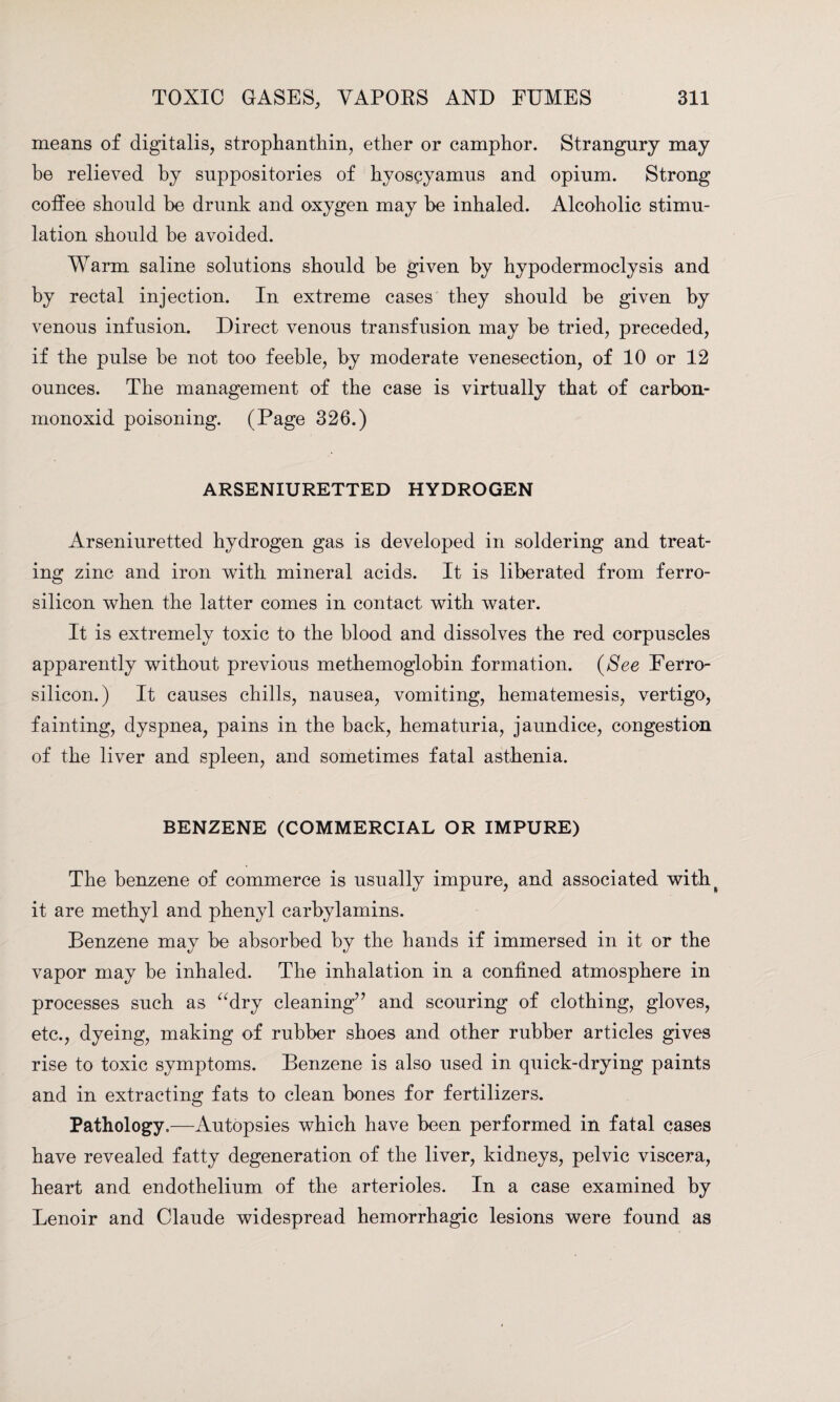 means of digitalis, strophanthin, ether or camphor. Strangury may be relieved by suppositories of hyoseyamus and opium. Strong colfee should be drunk and oxygen may be inhaled. Alcoholic stimu¬ lation should be avoided. Warm saline solutions should be given by hypodermoclysis and by rectal injection. In extreme cases they should be given by venous infusion. Direct venous transfusion may be tried, preceded, if the pulse be not too feeble, by moderate venesection, of 10 or 12 ounces. The management of the case is virtually that of carbon- monoxid poisoning. (Page 326.) ARSENIURETTED HYDROGEN Arseniuretted hydrogen gas is developed in soldering and treat¬ ing zinc and iron with mineral acids. It is liberated from ferro- silicon when the latter comes in contact with water. It is extremely toxic to the blood and dissolves the red corpuscles apparently without previous methemoglobin formation. (See Ferro- silicon.) It causes chills, nausea, vomiting, hematemesis, vertigo, fainting, dyspnea, pains in the back, hematuria, jaundice, congestion of the liver and spleen, and sometimes fatal asthenia. BENZENE (COMMERCIAL OR IMPURE) The benzene of commerce is usually impure, and associated with^ it are methyl and phenyl carbylamins. Benzene may be absorbed by the hands if immersed in it or the vapor may be inhaled. The inhalation in a confined atmosphere in processes such as “dry cleaning’7 and scouring of clothing, gloves, etc., dyeing, making of rubber shoes and other rubber articles gives rise to toxic symptoms. Benzene is also used in quick-drying paints and in extracting fats to clean bones for fertilizers. Pathology.—Autopsies which have been performed in fatal cases have revealed fatty degeneration of the liver, kidneys, pelvic viscera, heart and endothelium of the arterioles. In a case examined by Lenoir and Claude widespread hemorrhagic lesions were found as