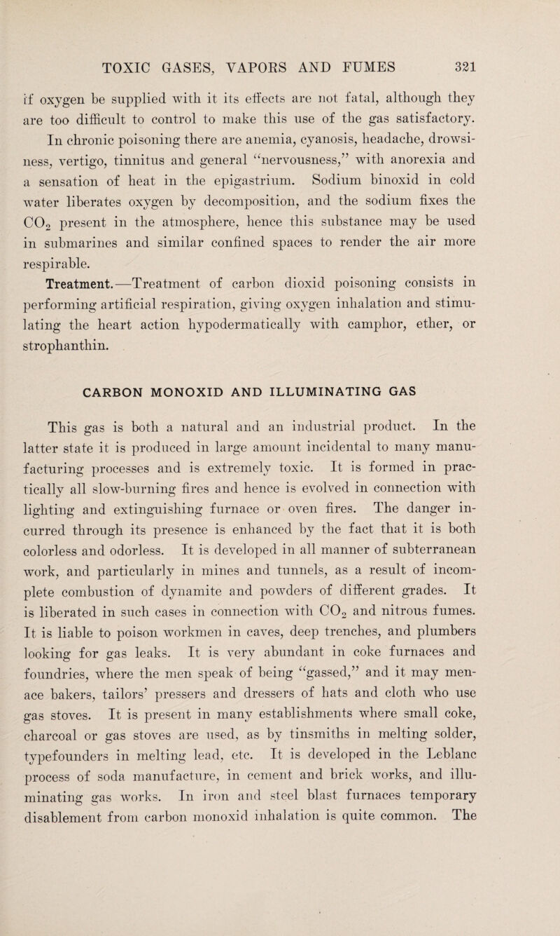 if oxygen be supplied with it its effects are not fatal, although they are too difficult to control to make this use of the gas satisfactory. In chronic poisoning there are anemia, cyanosis, headache, drowsi¬ ness, vertigo, tinnitus and general “nervousness,” with anorexia and a sensation of heat in the epigastrium. Sodium binoxid in cold water liberates oxygen by decomposition, and the sodium fixes the COo present in the atmosphere, hence this substance may be used in submarines and similar confined spaces to render the air more respirable. Treatment.—Treatment of carbon dioxid poisoning consists in performing artificial respiration, giving oxygen inhalation and stimu¬ lating the heart action hypodermatically with camphor, ether, or strophanthin. CARBON MONOXID AND ILLUMINATING GAS This gas is both a natural and an industrial product. In the latter state it is produced in large amount incidental to many manu¬ facturing processes and is extremely toxic. It is formed in prac¬ tically all slow-burning fires and hence is evolved in connection with lighting and extinguishing furnace or oven fires. The danger in¬ curred through its presence is enhanced by the fact that it is both colorless and odorless. It is developed in all manner of subterranean work, and particularly in mines and tunnels, as a result of incom¬ plete combustion of dynamite and powders of different grades. It is liberated in such cases in connection with C02 and nitrous fumes. It is liable to poison workmen in caves, deep trenches, and plumbers looking for gas leaks. It is very abundant in coke furnaces and foundries, where the men speak of being “gassed,” and it may men¬ ace bakers, tailors’ pressers and dressers of hats and cloth who use gas stoves. It is present in many establishments where small coke, charcoal or gas stoves are used, as by tinsmiths in melting solder, typefounders in melting lead, etc. It is developed in the Leblanc process of soda manufacture, in cement and brick works, and illu¬ minating gas works. In iron and steel blast furnaces temporary disablement from carbon monoxid inhalation is quite common. The