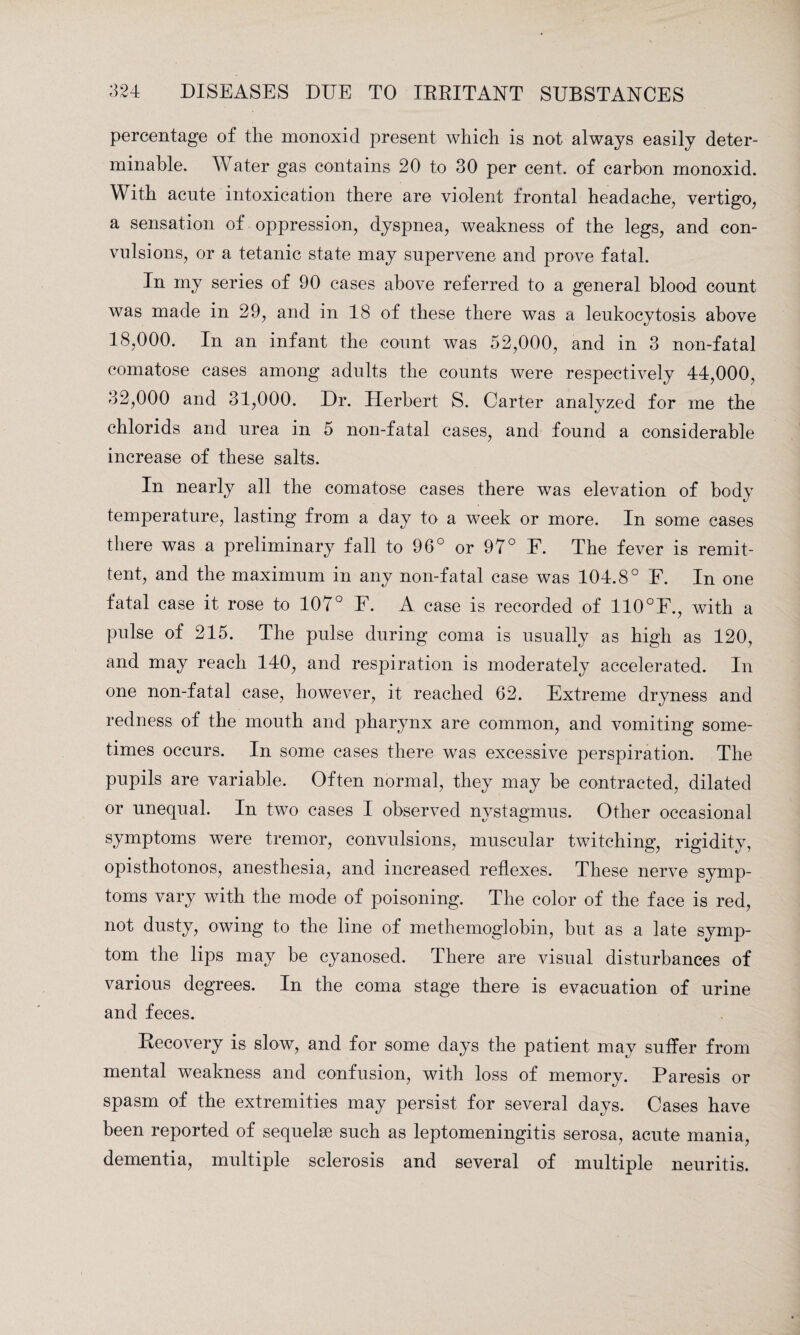 percentage of the monoxid present which is not always easily deter¬ minable. Water gas contains 20 to 30 per cent, of carbon monoxid. With acute intoxication there are violent frontal headache, vertigo, a sensation of oppression, dyspnea, weakness of the legs, and con¬ vulsions, or a tetanic state may supervene and prove fatal. In my series of 90 cases above referred to a general blood count was made in 29, and in 18 of these there was a leukocytosis above 18,000. In an infant the count was 52,000, and in 3 non-fatal comatose cases among adults the counts were respectively 44,000, 32,000 and 31,000. Dr. Herbert S. Carter analyzed for me the chlorids and urea in 5 non-fatal cases, and found a considerable increase of these salts. In nearly all the comatose cases there was elevation of body temperature, lasting from a day to a week or more. In some cases there was a preliminary fall to 96° or 97° E. The fever is remit¬ tent, and the maximum in any non-fatal case was 104.8° F. In one fatal case it rose to 107° F. A case is recorded of 110°F., with a pulse of 215. The pulse during coma is usually as high as 120, and may reach 140, and respiration is moderately accelerated. In one non-fatal case, however, it reached 62. Extreme dryness and redness of the mouth and pharynx are common, and vomiting some¬ times occurs. In some cases there was excessive perspiration. The pupils are variable. Often normal, they may be contracted, dilated or unequal. In two cases I observed nystagmus. Other occasional symptoms were tremor, convulsions, muscular twitching, rigidity, opisthotonos, anesthesia, and increased reflexes. These nerve symp¬ toms vary with the mode of poisoning. The color of the face is red, not dusty, owing to the line of methemoglobin, but as a late symp¬ tom the lips may be cyanosed. There are visual disturbances of various degrees. In the coma stage there is evacuation of urine and feces. Recovery is slow, and for some days the patient may suffer from mental weakness and confusion, with loss of memory. Paresis or spasm of the extremities may persist for several days. Cases have been reported of sequelae such as leptomeningitis serosa, acute mania, dementia, multiple sclerosis and several of multiple neuritis.