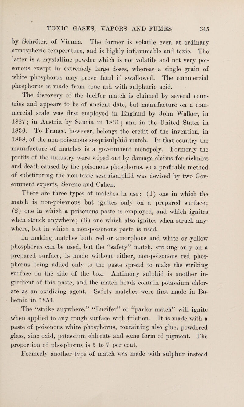 by Schroter, of Vienna. The former is volatile even at ordinary atmospheric temperature, and is highly inflammable and toxic. The latter is a crystalline powder which is not volatile and not very poi¬ sonous except in extremely large doses, whereas a single grain of white phosphorus may prove fatal if swallowed. The commercial phosphorus is made from bone ash with sulphuric acid. The discovery of the lucifer match is claimed by several coun¬ tries and appears to be of ancient date, but manufacture on a com¬ mercial scale was first employed in England by John Walker, in 1827; in Austria by Sauria in 1831; and in the United States in 1836. To France, however, belongs the credit of the invention, in 1898, of the non-poisonous sesquisulphid match. In that country the manufacture of matches is a government monopoly. Formerly the profits of the industry were wiped out by damage claims for sickness and death caused by the poisonous phosphorus, sp a profitable method of substituting the non-toxic sesquisulphid was devised by two Gov¬ ernment experts, Sevene and Cahen. There are three types of matches in use: (1) one in which the match is non-poisonous but ignites only on a prepared surface; (2) one in which a poisonous paste is employed, and which ignites when struck anywhere; (3) one which also ignites when struck any¬ where, but in which a non-poisonous paste is used. In making matches both red or amorphous and white or yellow phosphorus can be used, but the “safety” match, striking only on a prepared surface, is made without either, non-poisonous red phos¬ phorus being added only to the paste spread to make the striking surface on the side of the box. Antimony sulphid is another in¬ gredient of this paste, and the match heads contain potassium chlor¬ ate as an oxidizing agent. Safety matches were first made in Bo¬ hemia in 1854. The “strike anywhere,” “Lucifer” or “parlor match” will ignite when applied to any rough surface with friction. It is made with a paste of poisonous white phosphorus, containing also glue, powdered glass, zinc oxid, potassium chlorate and some form of pigment. The proportion of phosphorus is 5 to 7 per cent. Formerly another type of match was made with sulphur instead