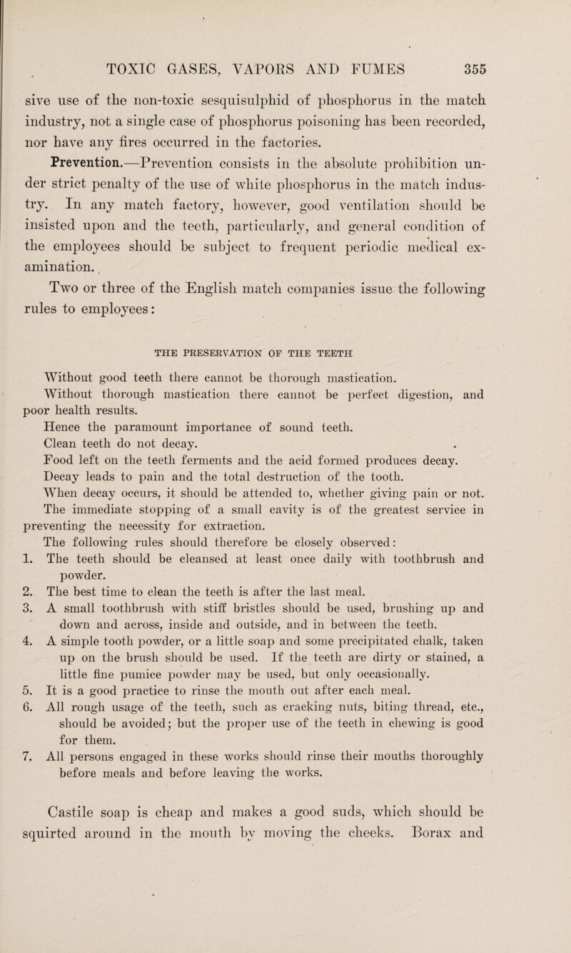 sive use of the non-toxic sesquisulphid of phosphorus in the match industry, not a single case of phosphorus poisoning has been recorded, nor have any fires occurred in the factories. Prevention.—Prevention consists in the absolute prohibition un¬ der strict penalty of the use of white phosphorus in the match indus¬ try. In any match factory, however, good ventilation should be insisted upon and the teeth, particularly, and general condition of the employees should be subject to frequent periodic medical ex¬ amination. Two or three of the English match companies issue the following rules to employees: THE PRESERVATION OF THE TEETH Without good teeth there cannot be thorough mastication. Without thorough mastication there cannot be perfect digestion, and poor health results. Hence the paramount importance of sound teeth. Clean teeth do not decay. Food left on the teeth ferments and the acid formed produces decay. Decay leads to pain and the total destruction of the tooth. When decay occurs, it should be attended to, whether giving pain or not. The immediate stopping of a small cavity is of the greatest service in preventing the necessity for extraction. The following rules should therefore be closely observed: 1. The teeth should be cleansed at least once daily with toothbrush and powder. 2. The best time to clean the teeth is after the last meal. 3. A small toothbrush with stiff bristles should be used, brushing up and down and across, inside and outside, and in between the teeth. 4. A simple tooth powder, or a little soap and some precipitated chalk, taken up on the brush should be used. If the teeth are dirty or stained, a little fine pumice powder may be used, but only occasionally. 5. It is a good practice to rinse the mouth out after each meal. 6. All rough usage of the teeth, such as cracking nuts, biting thread, etc., should be avoided; but the proper use of the teeth in chewing is good for them. 7. All persons engaged in these works should rinse their mouths thoroughly before meals and before leaving the works. Castile soap is cheap and makes a good suds, which should be squirted around in the mouth by moving the cheeks. Borax and