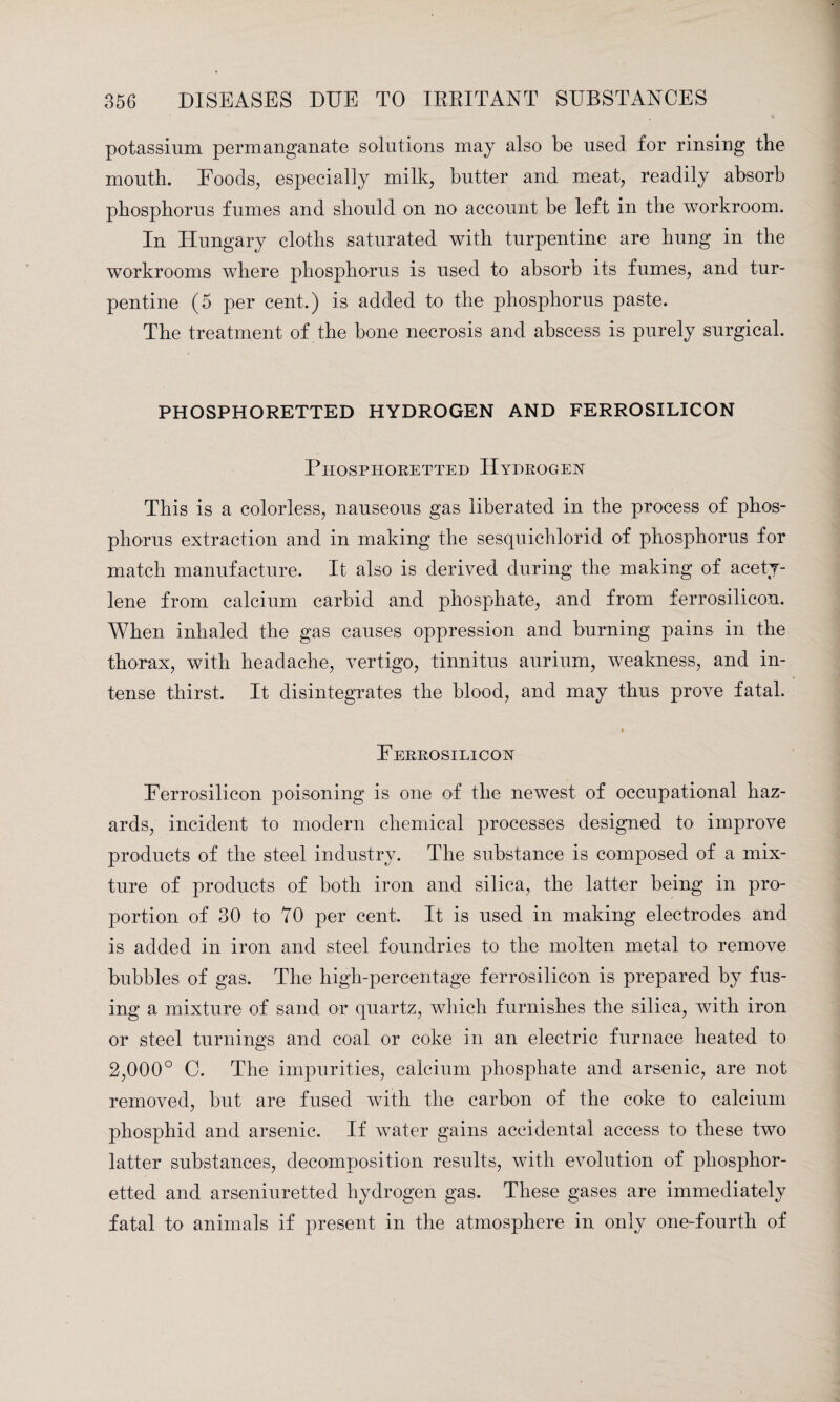 potassium permanganate solutions may also be used for rinsing the mouth. Foods, especially milk, butter and meat, readily absorb phosphorus fumes and should on no account be left in the workroom. In Hungary cloths saturated with turpentine are hung in the workrooms where phosphorus is used to absorb its fumes, and tur¬ pentine (5 per cent.) is added to the phosphorus paste. The treatment of the bone necrosis and abscess is purely surgical. PHOSPHORETTED HYDROGEN AND FERROSILICON Phosphoretted Hydrogen This is a colorless, nauseous gas liberated in the process of phos¬ phorus extraction and in making the sesquichlorid of phosphorus for match manufacture. It also is derived during the making of acety¬ lene from calcium carbid and phosphate, and from ferrosilicon. When inhaled the gas causes oppression and burning pains in the thorax, with headache, vertigo, tinnitus aurium, weakness, and in¬ tense thirst. It disintegrates the blood, and may thus prove fatal. Ferrosilicon Ferrosilicon poisoning is one of the newest of occupational haz¬ ards, incident to modern chemical processes designed to improve products of the steel industry. The substance is composed of a mix¬ ture of products of both iron and silica, the latter being in pro¬ portion of 30 to 70 per cent. It is used in making electrodes and is added in iron and steel foundries to the molten metal to remove bubbles of gas. The high-percentage ferrosilicon is prepared by fus¬ ing a mixture of sand or quartz, which furnishes the silica, with iron or steel turnings and coal or coke in an electric furnace heated to 2,000° C. The impurities, calcium phosphate and arsenic, are not removed, but are fused with the carbon of the coke to calcium phosphid and arsenic. If water gains accidental access to these two latter substances, decomposition results, with evolution of phosphor¬ etted and arseniuretted hydrogen gas. These gases are immediately fatal to animals if present in the atmosphere in only one-fourth of