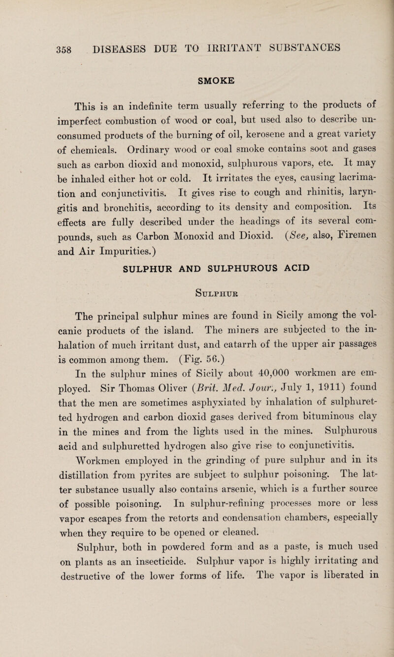 SMOKE This is an indefinite term usually referring to the products of imperfect combustion of wood or coal, but used also to describe un¬ consumed products of the burning of oil, kerosene and a great variety of chemicals. Ordinary wood or coal smoke contains soot and gases such as carbon dioxid and monoxid, sulphurous vapors, etc. It may be inhaled either hot or cold. It irritates the eyes, causing lacrima- tion and conjunctivitis. It gives rise to cough and rhinitis, laryn¬ gitis and bronchitis, according to its density and composition. Its effects are fully described under the headings of its several com¬ pounds, such as Carbon Monoxid and Dioxid. (See, also, Firemen and Air Impurities.) SULPHUR AND SULPHUROUS ACID Sulphur The principal sulphur mines are found in Sicily among the vol¬ canic products of the island. The miners are subjected to the in¬ halation of much irritant dust, and catarrh of the upper air passages is common among them. (Fig. 56.) In the sulphur mines of Sicily about 40,000 workmen are em¬ ployed. Sir Thomas Oliver {Brit. Med. Jour., July 1, 1911) found that the men are sometimes asphyxiated by inhalation of sulphuret¬ ted hydrogen and carbon dioxid gases derived from bituminous clay in the mines and from the lights used in the mines. Sulphurous acid and sulphuretted hydrogen also give rise to conjunctivitis. Workmen employed in the grinding of pure sulphur and in its distillation from pyrites are subject to sulphur poisoning. The lat¬ ter substance usually also contains arsenic, which is a further source of possible poisoning. In sulphur-refining processes more or less vapor escapes from the retorts and condensation chambers, especially when they require to be opened or cleaned. Sulphur, both in powdered form and as a paste, is much used on plants as an insecticide. Sulphur vapor is highly irritating and destructive of the lower forms of life. The vapor is liberated in