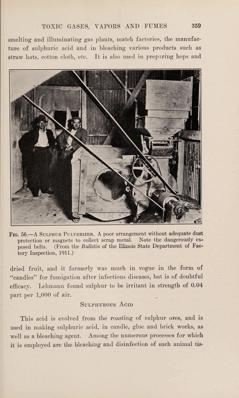 smelting and illuminating gas plants, match factories, the manufac¬ ture of sulphuric acid and in bleaching various products such as straw hats, cotton cloth, etc. It is also used in preparing hops and Fig. 56.—A Sulphur Pulverizer. A poor arrangement without adequate dust protection or magnets to collect scrap metal. Note the dangerously ex¬ posed belts. (From the Bulletin of the Illinois State Department of Fac¬ tory Inspection, 1911.) dried fruit, and it formerly was much in vogue in the form of “candles” for fumigation after infectious diseases, hut is of doubtful efficacy. Lehmann found sulphur to be irritant in strength of 0.04 part per 1,000 of air. Sulphurous Acid This acid is evolved from the roasting of sulphur ores, and is used in making sulphuric acid, in candle, glue and brick works, as well as a bleaching agent. Among the numerous processes for which it is employed are the bleaching and disinfection of such animal tis-