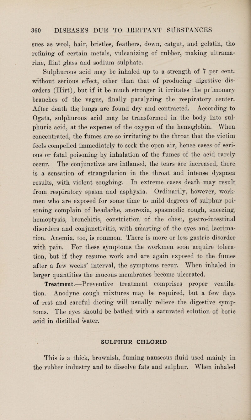 sues as wool, hair, bristles, feathers, down, catgut, and gelatin, the refining of certain metals, vulcanizing of rubber, making ultrama¬ rine, flint glass and sodium sulphate. Sulphurous acid may be inhaled up to a strength of 7 per cent, without serious effect, other than that of producing digestive dis¬ orders (Hirt), but if it be much stronger it irritates the pulmonary branches of the vagus, finally paralyzing the respiratory center. After death the lungs are found dry and contracted. According to Ogata, sulphurous acid may be transformed in the body into sul¬ phuric acid, at the expense of the oxygen of the hemoglobin. When concentrated, the fumes are so irritating to the throat that the victim feels compelled immediately to seek the open air, hence cases of seri¬ ous or fatal poisoning by inhalation of the fumes of the acid rarely occur. The conjunctivse are inflamed, the tears are increased, there is a sensation of strangulation in the throat and intense dyspnea results, with violent coughing. In extreme cases death may result from respiratory spasm and asphyxia. Ordinarily, however, work¬ men who are exposed for some time to mild degrees of sulphur poi¬ soning complain of headache, anorexia, spasmodic cough, sneezing, hemoptysis, bronchitis, constriction of the chest, gastro-intestinal disorders and conjunctivitis, with smarting of the eyes and lacrima- tion. Anemia, too, is common. There is more or less gastric disorder with pain. For these symptoms the workmen soon acquire tolera¬ tion, but if they resume work and are again exposed to the fumes after a few weeks’ interval, the symptoms recur. When inhaled in larger quantities the mucous membranes become ulcerated. Treatment.—Preventive treatment comprises proper ventila¬ tion. Anodyne cough mixtures may be required, but a few days of rest and careful dieting will usually relieve the digestive symp¬ toms. The eyes should be bathed with a saturated solution of boric acid in distilled water. SULPHUR CHLORID This is a thick, brownish, fuming nauseous fluid used mainly in the rubber industry and to dissolve fats and sulphur. When inhaled