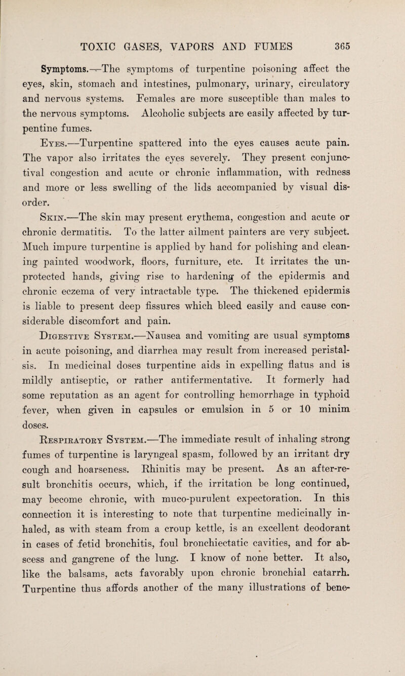 Symptoms.-^-The symptoms of turpentine poisoning affect the eyes, skin, stomach and intestines, pulmonary, urinary, circulatory and nervous systems. Females are more susceptible than males to the nervous symptoms. Alcoholic subjects are easily affected by tur¬ pentine fumes. Eyes.—Turpentine spattered into the eyes causes acute pain. The vapor also irritates the eyes severely. They present conjunc¬ tival congestion and acute or chronic inflammation, with redness and more or less swelling of the lids accompanied by visual dis¬ order. Skin.—The skin may present erythema, congestion and acute or chronic dermatitis. To the latter ailment painters are very subject. Much impure turpentine is applied by hand for polishing and clean¬ ing painted woodwork, floors, furniture, etc. It irritates the un¬ protected hands, giving rise to hardening of the epidermis and chronic eczema of very intractable type. The thickened epidermis is liable to present deep fissures which bleed easily and cause con¬ siderable discomfort and pain. Digestive System.—Nausea and vomiting are usual symptoms in acute poisoning, and diarrhea may result from increased peristal¬ sis. In medicinal doses turpentine aids in expelling flatus and is mildly antiseptic, or rather antifermentative. It formerly had some reputation as an agent for controlling hemorrhage in typhoid fever, when given in capsules or emulsion in 5 or 10 minim doses. Respiratory System.—The immediate result of inhaling strong fumes of turpentine is laryngeal spasm, followed by an irritant dry cough and hoarseness. Rhinitis may be present. As an after-re¬ sult bronchitis occurs, which, if the irritation be long continued, may become chronic, with muco-purulent expectoration. In this connection it is interesting to note that turpentine medicinally in¬ haled, as with steam from a croup kettle, is an excellent deodorant in cases of fetid bronchitis, foul bronchiectatic cavities, and for ab- scess and gangrene of the lung. I know of none better. It also, like the balsams, acts favorably upon chronic bronchial catarrh. Turpentine thus affords another of the many illustrations of bene-