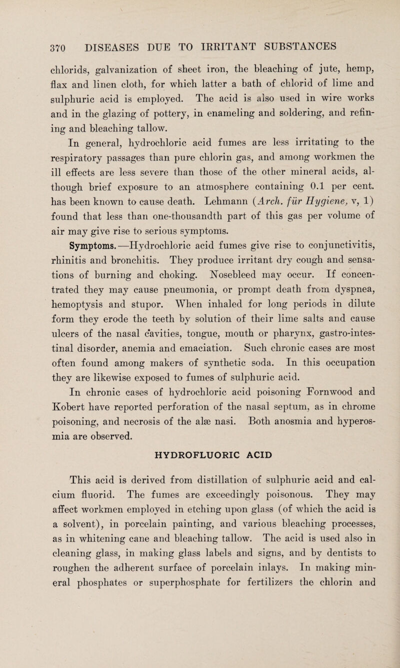 chlorids, galvanization of sheet iron, the bleaching of jute, hemp, flax and linen cloth, for which latter a bath of chlorid of lime and sulphuric acid is employed. The acid is also used in wire works and in the glazing of pottery, in enameling and soldering, and refin¬ ing and bleaching tallow. In general, hydrochloric acid fumes are less irritating to the respiratory passages than pure chlorin gas, and among workmen the ill effects are less severe than those of the other mineral acids, al¬ though brief exposure to an atmosphere containing 0.1 per cent, has been known to cause death. Lehmann (Arch, fur Hygiene, v, 1) found that less than one-thousandth part of this gas per volume of air may give rise to serious symptoms. Symptoms.—Hydrochloric acid fumes give rise to conjunctivitis, rhinitis and bronchitis. They produce irritant dry cough and sensa¬ tions of burning and choking. Nosebleed may occur. If concen¬ trated they may cause pneumonia, or prompt death from dyspnea, hemoptysis and stupor. When inhaled for long periods in dilute form they erode the teeth by solution of their lime salts and cause ulcers of the nasal cavities, tongue, mouth or pharynx, gastro-intes- tinal disorder, anemia and emaciation. Such chronic cases are most often found among makers of synthetic soda. In this occupation they are likewise exposed to fumes of sulphuric acid. In chronic cases of hydrochloric acid poisoning Fornwood and Kobert have reported perforation of the nasal septum, as in chrome poisoning, and necrosis of the alae nasi. Both anosmia and hyperos- mia are observed. HYDROFLUORIC ACID This acid is derived from distillation of sulphuric acid and cal¬ cium fluorid. The fumes are exceedingly poisonous. They may affect workmen employed in etching upon glass (of which the acid is a solvent), in porcelain painting, and various bleaching processes, as in whitening cane and bleaching tallow. The acid is used also in cleaning glass, in making glass labels and signs, and by dentists to roughen the adherent surface of porcelain inlays. In making min¬ eral phosphates or superphosphate for fertilizers the chlorin and