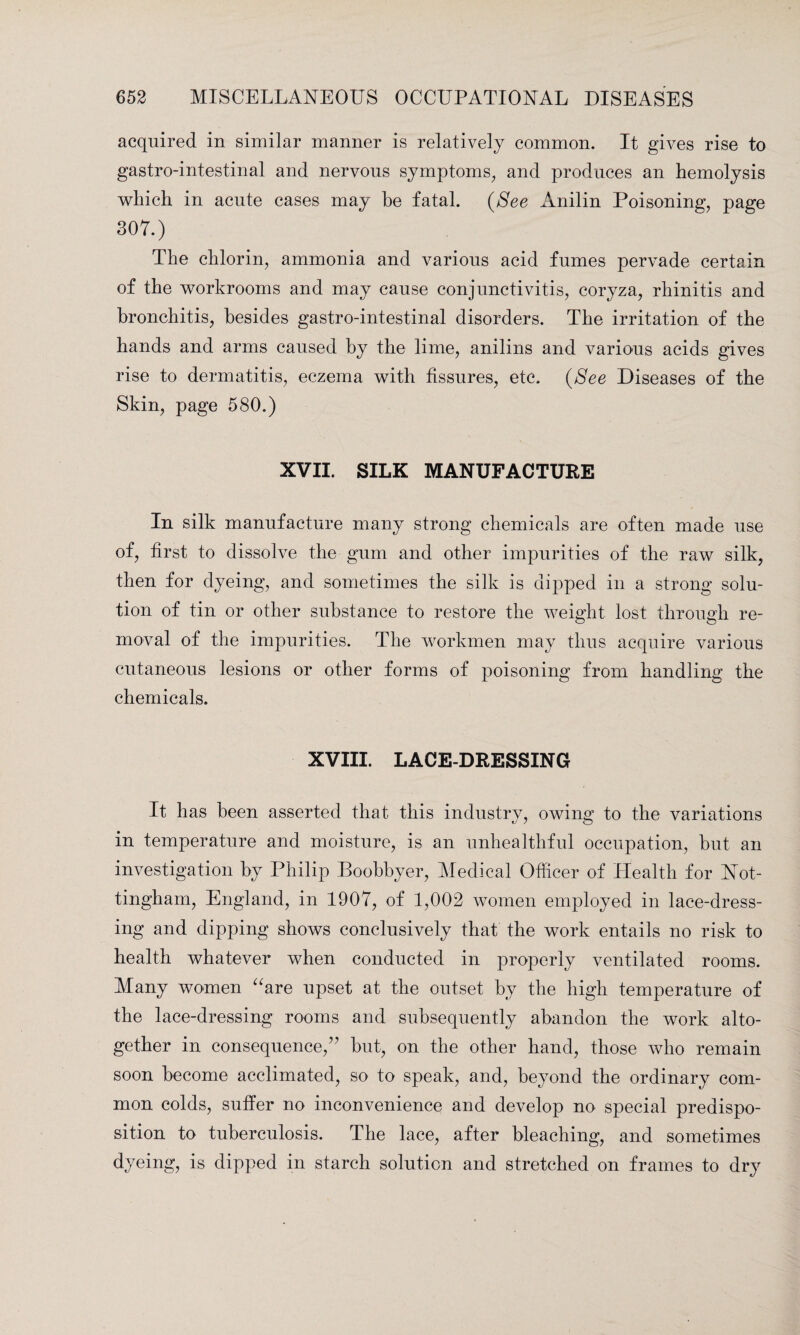 acquired in similar manner is relatively common. It gives rise to gastro-intestinal and nervous symptoms, and produces an hemolysis which in acute cases may he fatal. (See Anilin Poisoning, page 307.) The chlorin, ammonia and various acid fumes pervade certain of the workrooms and may cause conjunctivitis, coryza, rhinitis and bronchitis, besides gastro-intestinal disorders. The irritation of the hands and arms caused by the lime, anilins and various acids gives rise to dermatitis, eczema with fissures, etc. (See Diseases of the Skin, page 580.) XVII. SILK MANUFACTURE In silk manufacture many strong chemicals are often made use of, first to dissolve the gum and other impurities of the raw silk, then for dyeing, and sometimes the silk is dipped in a strong solu¬ tion of tin or other substance to restore the weight lost through re¬ moval of the impurities. The workmen may thus acquire various cutaneous lesions or other forms of poisoning from handling the chemicals. XVIII. LACE-DRESSING It has been asserted that this industry, owing to the variations in temperature and moisture, is an unhealthful occupation, hut an investigation by Philip Boobbyer, Medical Officer of Health for Not¬ tingham, England, in 1907, of 1,002 women employed in lace-dress¬ ing and dipping shows conclusively that the work entails no risk to health whatever when conducted in properly ventilated rooms. Many women “are upset at the outset by the high temperature of the lace-dressing rooms and subsequently abandon the work alto¬ gether in consequence/7 but, on the other hand, those who remain soon become acclimated, so to speak, and, beyond the ordinary com¬ mon colds, suffer no inconvenience and develop no special predispo¬ sition to tuberculosis. The lace, after bleaching, and sometimes dyeing, is dipped in starch solution and stretched on frames to dry