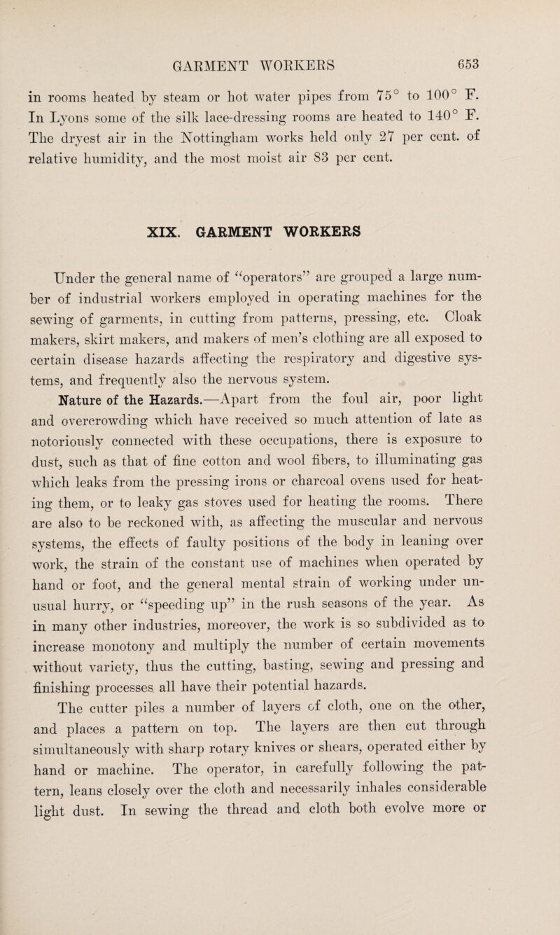 in rooms heated by steam or hot water pipes from 75° to 100° E. In Lyons some of the silk lace-dressing rooms are heated to 140° E. The dryest air in the Nottingham works held only 27 per cent, of relative humidity, and the most moist air 83 per cent. XIX. GARMENT WORKERS Under the general name of “operators” are grouped a large num¬ ber of industrial workers employed in operating machines for the sewing of garments, in cutting from patterns, pressing, etc. Cloak makers, skirt makers, and makers of men’s clothing are all exposed to certain disease hazards affecting the respiratory and digestive sys¬ tems, and frequently also the nervous system. Nature of the Hazards.—Apart from the foul air, poor light and overcrowding which have received so much attention of late as notoriously connected with these occupations, there is exposure to dust, such as that of fine cotton and wool fibers, to illuminating gas which leaks from the pressing irons or charcoal ovens used for heat¬ ing them, or to leaky gas stoves used for heating the rooms. There are also to be reckoned with, as affecting the muscular and nervous systems, the effects of faulty positions of the body in leaning over work, the strain of the constant use of machines when operated by hand or foot, and the general mental strain of working under un¬ usual hurry, or “speeding up” in the rush seasons of the year. As in many other industries, moreover, the work is so subdivided as to increase monotony and multiply the number of certain movements without variety, thus the cutting, basting, sewing and pressing and finishing processes all have their potential hazards. The cutter piles a number of layers of cloth, one on the other, and places a pattern on top. The layers are then cut through simultaneously with sharp rotary knives or shears, operated either by hand or machine. The operator, in carefully following the pat¬ tern, leans closely over the cloth and necessarily inhales considerable light dust. In sewing the thread and cloth both evolve more or