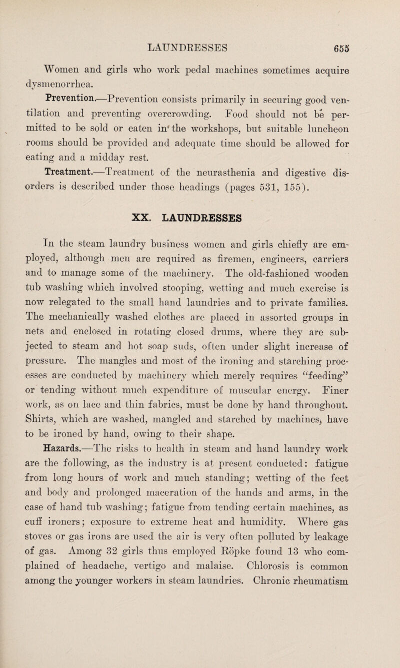 Women and girls who work pedal machines sometimes acquire dysmenorrhea. Prevention.—Prevention consists primarily in securing good ven¬ tilation and preventing overcrowding. Food should not be per¬ mitted to he sold or eaten in* the workshops, hut suitable luncheon rooms should be provided and adequate time should be allowed for eating and a midday rest. Treatment.—Treatment of the neurasthenia and digestive dis¬ orders is described under those headings (pages 531, 155). XX. LAUNDRESSES In the steam laundry business women and girls chiefly are em¬ ployed, although men are required as firemen, engineers, carriers and to manage some of the machinery. The old-fashioned wooden tub washing which involved stooping, wetting and much exercise is now relegated to the small hand laundries and to private families. The mechanically washed clothes are placed in assorted groups in nets and enclosed in rotating closed drums, where they are sub¬ jected to steam and hot soap suds, often under slight increase of pressure. The mangles and most of the ironing and starching proc¬ esses are conducted by machinery which merely requires “feeding” or tending without much expenditure of muscular energy. Finer work, as on lace and thin fabrics, must be done by hand throughout. Shirts, which are washed, mangled and starched by machines^ have to be ironed by hand, owing to their shape. Hazards.—The risks to health in steam and hand laundry work are the following, as the industry is at present conducted: fatigue from long hours of work and much standing; wetting of the feet and body and prolonged maceration of the hands and arms, in the case of hand tub washing; fatigue from tending certain machines, as cuff ironers; exposure to extreme heat and humidity. Where gas stoves or gas irons are used the air is very often polluted by leakage of gas. Among 32 girls thus employed Ropke found 13 who com¬ plained of headache, vertigo and malaise. Chlorosis is common among the younger workers in steam laundries. Chronic rheumatism