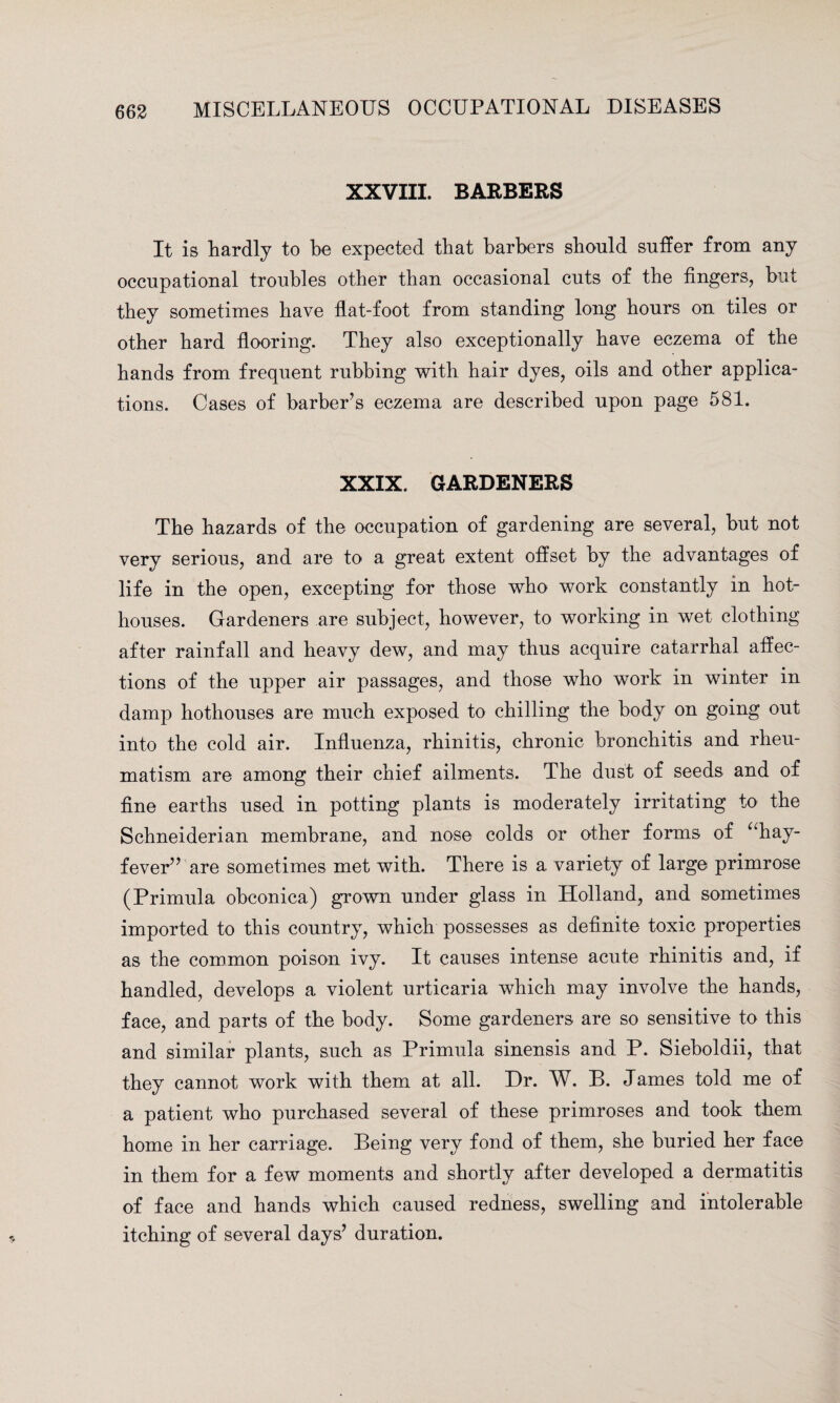 XXVIII. BARBERS It is hardly to he expected that barbers should suffer from any occupational troubles other than occasional cuts of the fingers, but they sometimes have flat-foot from standing long hours on tiles or other hard flooring. They also exceptionally have eczema of the hands from frequent rubbing with hair dyes, oils and other applica¬ tions. Cases of barber’s eczema are described upon page 581. XXIX. GARDENERS The hazards of the occupation of gardening are several, but not very serious, and are to a great extent offset by the advantages of life in the open, excepting for those who work constantly in hot¬ houses. Gardeners are subject, however, to working in wet clothing after rainfall and heavy dew, and may thus acquire catarrhal affec¬ tions of the upper air passages, and those who work in winter in damp hothouses are much exposed to chilling the body on going out into the cold air. Influenza, rhinitis, chronic bronchitis and rheu¬ matism are among their chief ailments. The dust of seeds and of fine earths used in potting plants is moderately irritating to the Schneiderian membrane, and nose colds or other forms of “hay- fever” are sometimes met with. There is a variety of large primrose (Primula obconica) grown under glass in Holland, and sometimes imported to this country, which possesses as definite toxic properties as the common poison ivy. It causes intense acute rhinitis and, if handled, develops a violent urticaria which may involve the hands, face, and parts of the body. Some gardeners are so sensitive to this and similar plants, such as Primula sinensis and P. Sieboldii, that they cannot work with them at all. Dr. W. B. James told me of a patient who purchased several of these primroses and took them home in her carriage. Being very fond of them, she buried her face in them for a few moments and shortly after developed a dermatitis of face and hands which caused redness, swelling and intolerable itching of several days’ duration.