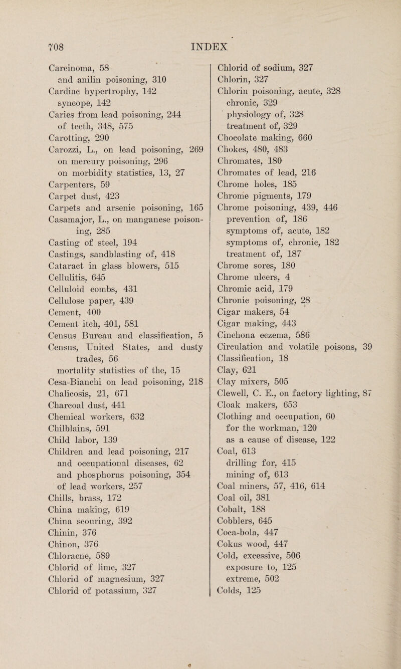 Carcinoma, 58 and anilin poisoning, 310 Cardiac hypertrophy, 142 syncope, 142 Caries from lead poisoning, 244 of teeth, 348, 575 Carotting, 290 Carozzi, L., on lead poisoning, 269 on mercury poisoning, 296 on morbidity statistics, 13, 27 Carpenters, 59 Carpet dust, 423 Carpets and arsenic poisoning, 165 Casamajor, L., on manganese poison¬ ing, 285 Casting of steel, 194 Castings, sandblasting of, 418 Cataract in glass blowers, 515 Cellulitis, 645 Celluloid combs, 431 Cellulose paper, 439 Cement, 400 Cement itch, 401, 581 Census Bureau and classification, 5 Census, United States, and dusty trades, 56 mortality statistics of the, 15 Cesa-Bianchi on lead poisoning, 218 Chalicosis, 21, 671 Charcoal dust, 441 Chemical workers, 632 Chilblains, 591 Child labor, 139 Children and lead poisoning, 217 and occupational diseases, 62 and phosphorus poisoning, 354 of lead workers, 257 Chills, brass, 172 China making, 619 China scouring, 392 Chinin, 376 Chinon, 376 Chloracne, 589 Chlorid of lime, 327 Chlorid of magnesium, 327 Chlorid of potassium, 327 Chlorid of sodium, 327 Chlorin, 327 Chlorin poisoning, acute, 328 chronic, 329 physiology of, 328 treatment of, 329 Chocolate making, 660 Chokes, 480, 483 Chromates, 180 Chromates of lead, 216 Chrome holes, 185 Chrome pigments, 179 Chrome poisoning, 439, 446 prevention of, 186 symptoms of, acute, 182 symptoms of, chronic, 182 treatment of, 187 Chrome sores, 180 Chrome ulcers, 4 Chromic acid, 179 Chronic poisoning, 28 Cigar makers, 54 Cigar making, 443 Cinchona eczema, 586 Circulation and volatile poisons, 39 Classification, 18 Clay, 621 Clay mixers, 505 Clewell, C. E., on factory lighting, 87 Cloak makers, 653 Clothing and occupation, 60 for the workman, 120 as a cause of disease, 122 Coal, 613 drilling for, 415 mining of, 613 Coal miners, 57, 416, 614 Coal oil, 381 Cobalt, 188 Cobblers, 645 Coca-bola, 447 Cokus wood, 447 Cold, excessive, 506 exposure to, 125 extreme, 502 Colds, 125