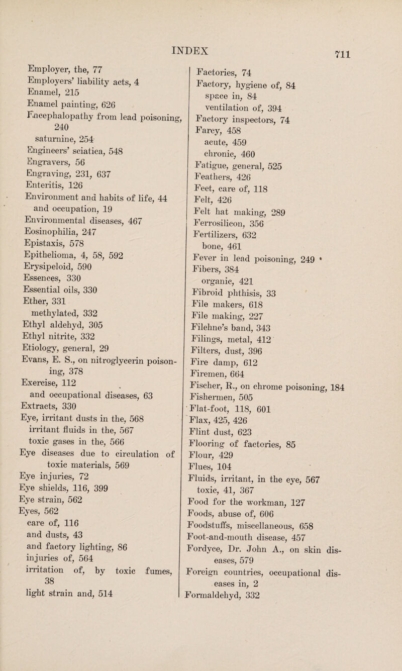 711 Employer, the, 77 Employers’ liability acts, 4 Enamel, 215 Enamel painting, 626 Encephalopathy from lead poisoning, 240 saturnine, 254- Engineers’ sciatica, 548 Engravers, 56 Engraving, 231, 637 Enteritis, 126 Environment and habits of life, 44 and occupation, 19 Environmental diseases, 467 Eosinophilia, 247 Epistaxis, 578 Epithelioma, 4, 58, 592 Erysipeloid, 590 Essences, 330 Essential oils, 330 Ether, 331 methylated, 332 Ethyl aldehyd, 305 Ethyl nitrite, 332 Etiology, general, 29 Evans, E. S., on nitroglycerin poison¬ ing, 378 Exercise, 112 * « and occupational diseases, 63 Extracts, 330 Eye, irritant dusts in the, 568 irritant fluids in the, 567 toxic gases in the, 566 Eye diseases due to circulation of toxic materials, 569 Eye injuries, 72 Eye shields, 116, 399 Eye strain, 562 Eyes, 562 care of, 116 and dusts, 43 and factory lighting, 86 injuries of, 564 irritation of, by toxic fumes, 38 Factories, 74 Factory, hygiene of, 84 space in, 84 ventilation of, 394 Factory inspectors, 74 Farcy, 458 acute, 459 chronic, 460 Fatigue, general, 525 Feathers, 426 Feet, care of, 118 Felt, 426 Felt hat making, 289 Ferrosilicon, 356 Fertilizers, 632 bone, 461 Fever in lead poisoning, 249 * Fibers, 384 organic, 421 Fibroid phthisis, 33 File makers, 618 File making, 227 Filehne’s band, 343 Filings, metal, 412 Filters, dust, 396 Fire damp, 612 Firemen, 664 Fischer, R., on chrome poisoning, 184 Fishermen, 505 ‘Flat-foot, 118, 601 Flax, 425, 426 Flint dust, 623 Flooring of factories, 85 Flour, 429 Flues, 104 Fluids, irritant, in the eye, 567 toxic, 41, 367 Food for the workman, 127 Foods, abuse of, 606 Foodstuffs, miscellaneous, 658 Foot-and-mouth disease, 457 Fordyce, Dr. John A., on skin dis¬ eases, 579 Foreign countries, occupational dis¬ eases in, 2