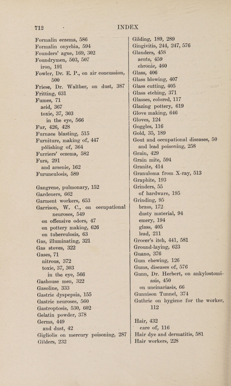 Formalin eczema, 586 Formalin onychia, 594 Founders’ ague, 169, 302 Foundrymen, 503, 507 iron, 191 Fowler, Dr. E. P., on air concussion, 500 Friese, Dr. Walther, on dust, 387 Fritting, 631 Fumes, 71 acid, 367 toxic, 37, 303 in the eye, 566 Fur, 426, 428 Furnace blasting, 515 Furniture, making of, 447 pdlishing of, 364 Furriers’ eczema, 582 Furs, 291 and arsenic, 162 Furunculosis, 589 Gangrene, pulmonary, 152 Gardeners, 662 Garment workers, 653 Garrison, W. C., on occupational neuroses, 549 on offensive odors, 47 on pottery making, 626 on tuberculosis, 63 Gas, illuminating, 321 Gas stoves, 322 Gases, 71 nitrous, 372 toxic, 37, 303 in the eye, 566 Gashouse men, 322 Gasoline, 333 Gastric dyspepsia, 155 Gastric neuroses, 560 Gastroptosis, 530, 602 Gelatin powder, 378 Germs, 449 and dust, 42 Gigliolis on mercury poisoning, 287 Gilders, 232 Gilding, 189, 289 Gingivitis, 244, 247, 576 Glanders, 458 acute, 459 chronic, 460 Glass, 406 Glass blowing, 407 Glass cutting, 405 Glass etching, 371 Glasses, colored, 117 Glazing pottery, 619 Glove making, 646 Gloves, 124 Goggles, 116 Gold, 35, 189 Gout and occupational diseases, 50 and lead poisoning, 258 Grain, 429 Grain mite, 594 Granite, 414 Granuloma from X-ray, 513 Graphite, 193 Grinders, 55 of hardware, 195 Grinding, 95 brass, 172 dusty material, 94 emery, 194 glass, 405 lead, 211 Grocer’s itch, 441, 581 Ground-laying, 623 Guano, 376 Gum chewing, 126 Gums, diseases of, 576 Gunn, Dr. Herbert, on ankylostomi¬ asis, 450 on uncinariasis, 66 Gunnison Tunnel, 374 Guthrie on hygiene for the worker, 112 Hair, 432 care of, 116 Hair dye and dermatitis, 581 Hair workers, 228