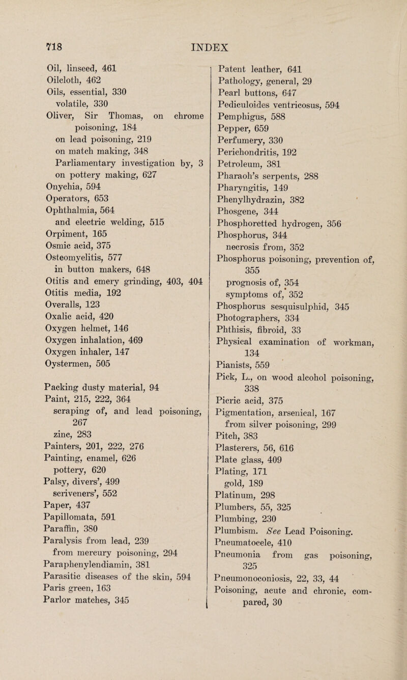 Oil, linseed, 461 Oilcloth, 462 Oils, essential, 330 volatile, 330 Oliver, Sir Thomas, on chrome poisoning, 184 on lead poisoning, 219 on match making, 348 Parliamentary investigation by, 3 on pottery making, 627 Onychia, 594 Operators, 653 Ophthalmia, 564 and electric welding, 515 Orpiment, 165 Osmic acid, 375 Osteomyelitis, 577 in button makers, 648 Otitis and emery grinding, 403, 404 Otitis media, 192 Overalls, 123 Oxalic acid, 420 Oxygen helmet, 146 Oxygen inhalation, 469 Oxygen inhaler, 147 Oystermen, 505 Packing dusty material, 94 Paint, 215, 222, 364 scraping of, and lead poisoning, 267 zinc, 283 Painters, 201, 222, 276 Painting, enamel, 626 pottery, 620 Palsy, divers’, 499 scriveners’, 552 Paper, 437 Papillomata, 591 Paraffin, 380 Paralysis from lead, 239 from mercury poisoning, 294 Paraphenylendiamin, 381 Parasitic diseases of the skin, 594 Paris green, 163 Parlor matches, 345 Patent leather, 641 Pathology, general, 29 Pearl buttons, 647 Pediculoides ventricosus, 594 Pemphigus, 588 Pepper, 659 Perfumery, 330 Perichondritis, 192 Petroleum, 381 Pharaoh’s serpents, 288 Pharyngitis, 149 Phenylhydrazin, 382 Phosgene, 344 Phosphoretted hydrogen, 356 Phosphorus, 344 necrosis from, 352 Phosphorus poisoning, prevention of, 355 prognosis of, 354 symptoms of, 352 Phosphorus sesquisulphid, 345 Photographers, 334 Phthisis, fibroid, 33 Physical examination of workman, 134 Pianists, 559 Pick, L., on wood alcohol poisoning, 338 Picric acid, 375 Pigmentation, arsenical, 167 from silver poisoning, 299 Pitch, 383 Plasterers, 56, 616 Plate glass, 409 Plating, 171 gold, 189 Platinum, 298 Plumbers, 55, 325 Plumbing, 230 Plumbism. See Lead Poisoning. Pneumatocele, 410 Pneumonia from gas poisoning, 325 Pneumonoconiosis, 22, 33, 44 Poisoning, acute and chronic, com¬ pared, 30