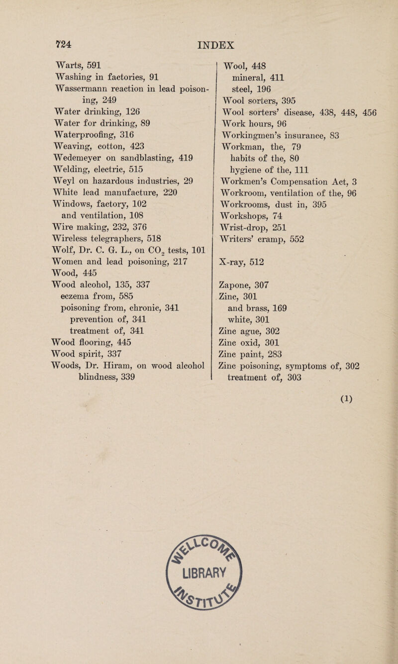 Warts, 591 Washing in factories, 91 Wassermann reaction in lead poison¬ ing, 249 Water drinking, 126 Water for drinking, 89 Waterproofing, 316 Weaving, cotton, 423 Wedemeyer on sandblasting, 419 Welding, electric, 515 Weyl on hazardous industries, 29 White lead manufacture, 220 Windows, factory, 102 and ventilation, 108 Wire making, 232, 376 Wireless telegraphers, 518 Wolf, Dr. C. G. L., on C02 tests, 101 Women and lead poisoning, 217 Wood, 445 Wood alcohol, 135, 337 eczema from, 585 poisoning from, chronic, 341 prevention of, 341 treatment of, 341 Wood flooring, 445 Wood spirit, 337 Woods, Dr. Hiram, on wood alcohol blindness, 339 Wool, 448 mineral, 411 steel, 196 Wool sorters, 395 Wool sorters’ disease, 438, 448, 456 Work hours, 96 Workingmen’s insurance, S3 Workman, the, 79 habits of the, 80 hygiene of the, 111 Workmen’s Compensation Act, 3 Workroom, ventilation of the, 96 Workrooms, dust in, 395 Workshops, 74 Wrist-drop, 251 Writers’ cramp, 552 X-ray, 512 Zapone, 307 Zinc, 301 and brass, 169 white, 301 Zinc ague, 302 Zinc oxid, 301 Zinc paint, 283 Zinc poisoning, symptoms of, 302 treatment of, 303 (1) LIBRARY JOj