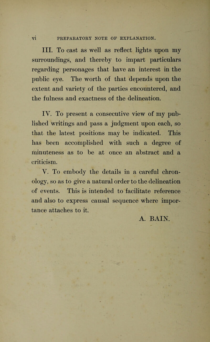 \ III. To cast as well as reflect lights upon my surroundings, and thereby to impart particulars regarding personages that have an interest in the public eye. The worth of that depends upon the extent and variety of the parties encountered, and the fulness and exactness of the delineation. IV. To present a consecutive view of my pub¬ lished writings and pass a judgment upon each, so that the latest positions may be indicated. This has been accomplished with such a degree of minuteness as to be at once an abstract and a criticism. Y. To embody the details in a careful chron¬ ology, so as to give a natural order to the delineation of events. This is intended to facilitate reference and also to express causal sequence where impor¬ tance attaches to it. A. BAIN.