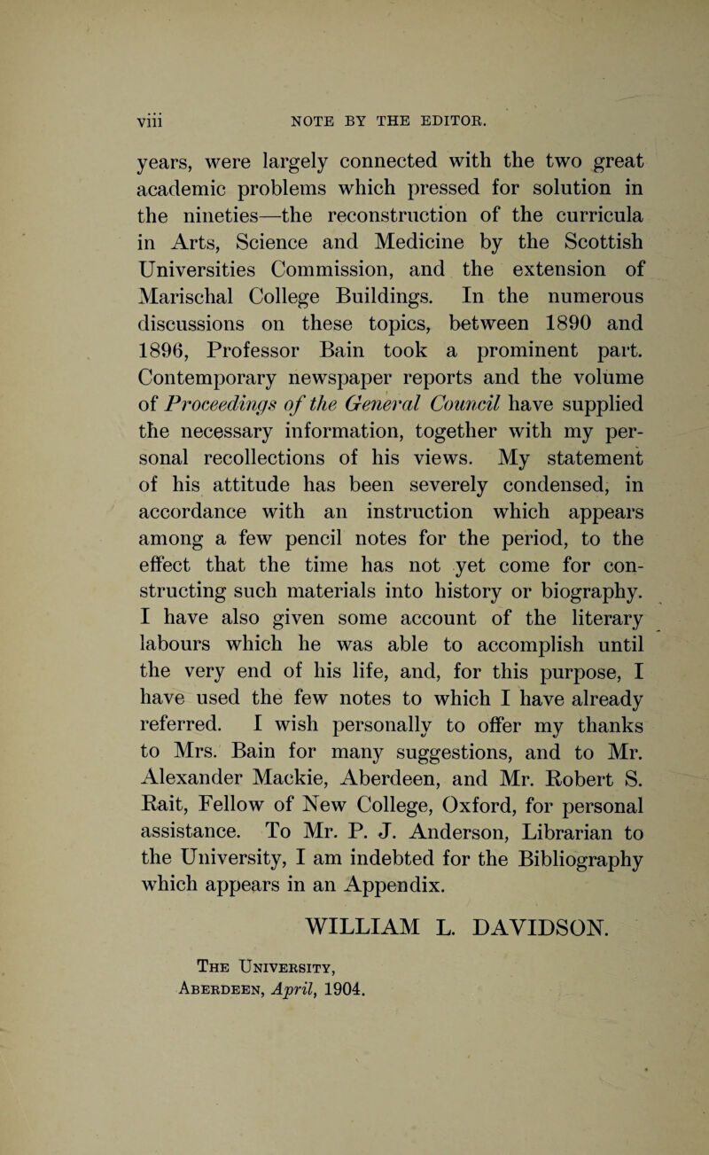 years, were largely connected with the two great academic problems which pressed for solution in the nineties—the reconstruction of the curricula in Arts, Science and Medicine by the Scottish Universities Commission, and the extension of Marischal College Buildings. In the numerous discussions on these topics, between 1890 and 1896, Professor Bain took a prominent part. Contemporary newspaper reports and the volume of Proceedings of the General Council have supplied the necessary information, together with my per¬ sonal recollections of his views. My statement of his attitude has been severely condensed, in accordance with an instruction which appears among a few pencil notes for the period, to the effect that the time has not yet come for con¬ structing such materials into history or biography. I have also given some account of the literary labours which he was able to accomplish until the very end of his life, and, for this purpose, I have used the few notes to which I have already referred. I wish personally to offer my thanks to Mrs. Bain for many suggestions, and to Mr. Alexander Mackie, Aberdeen, and Mr. Robert S. Bait, Fellow of New College, Oxford, for personal assistance. To Mr. P. J. Anderson, Librarian to the University, I am indebted for the Bibliography which appears in an Appendix. WILLIAM L. DAVIDSON. The University, Aberdeen, April, 1904.