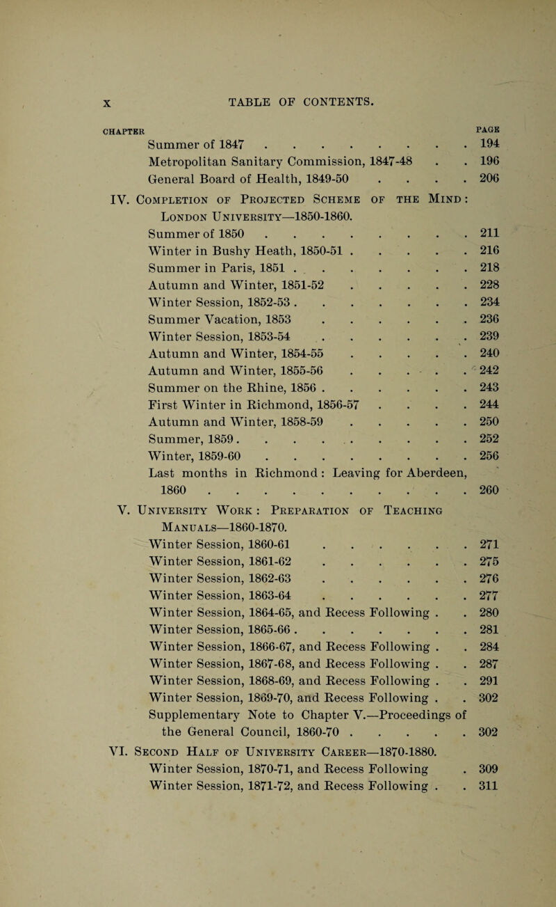 CHAPTER PACE Summer of 1847 194 Metropolitan Sanitary Commission, 1847-48 . . 196 General Board of Health, 1849-50 .... 206 IV. Completion of Projected Scheme of the Mind : London University—1850-1860. Summer of 1850 211 Winter in Bushy Heath, 1850-51 . . . . . 216 Summer in Paris, 1851.218 Autumn and Winter, 1851-52 228 Winter Session, 1852-53 . 234 Summer Vacation, 1853 236 Winter Session, 1853-54 239 Autumn and Winter, 1854-55 240 Autumn and Winter, 1855-56 . . . . . 242 Summer on the Rhine, 1856 . 243 First Winter in Richmond, 1856-57 .... 244 Autumn and Winter, 1858-59 250 Summer, 1859. . . 252 Winter, 1859-60 256 Last months in Richmond: Leaving for Aberdeen, 1860 . 260 V. University Work : Preparation of Teaching Manuals—1860-1870. Winter Session, 1860-61 271 Winter Session, 1861-62 275 Winter Session, 1862-63 276 Winter Session, 1863-64 277 Winter Session, 1864-65, and Recess Following . . 280 Winter Session, 1865-66 . 281 Winter Session, 1866-67, and Recess Following . . 284 Winter Session, 1867-68, and Recess Following . . 287 Winter Session, 1868-69, and Recess Following . . 291 Winter Session, 1869-70, and Recess Following . . 302 Supplementary Note to Chapter V.—Proceedings of the General Council, 1860-70 . 302 VI. Second Half of University Career—1870-1880. Winter Session, 1870-71, and Recess Following . 309 Winter Session, 1871-72, and Recess Following . . 311