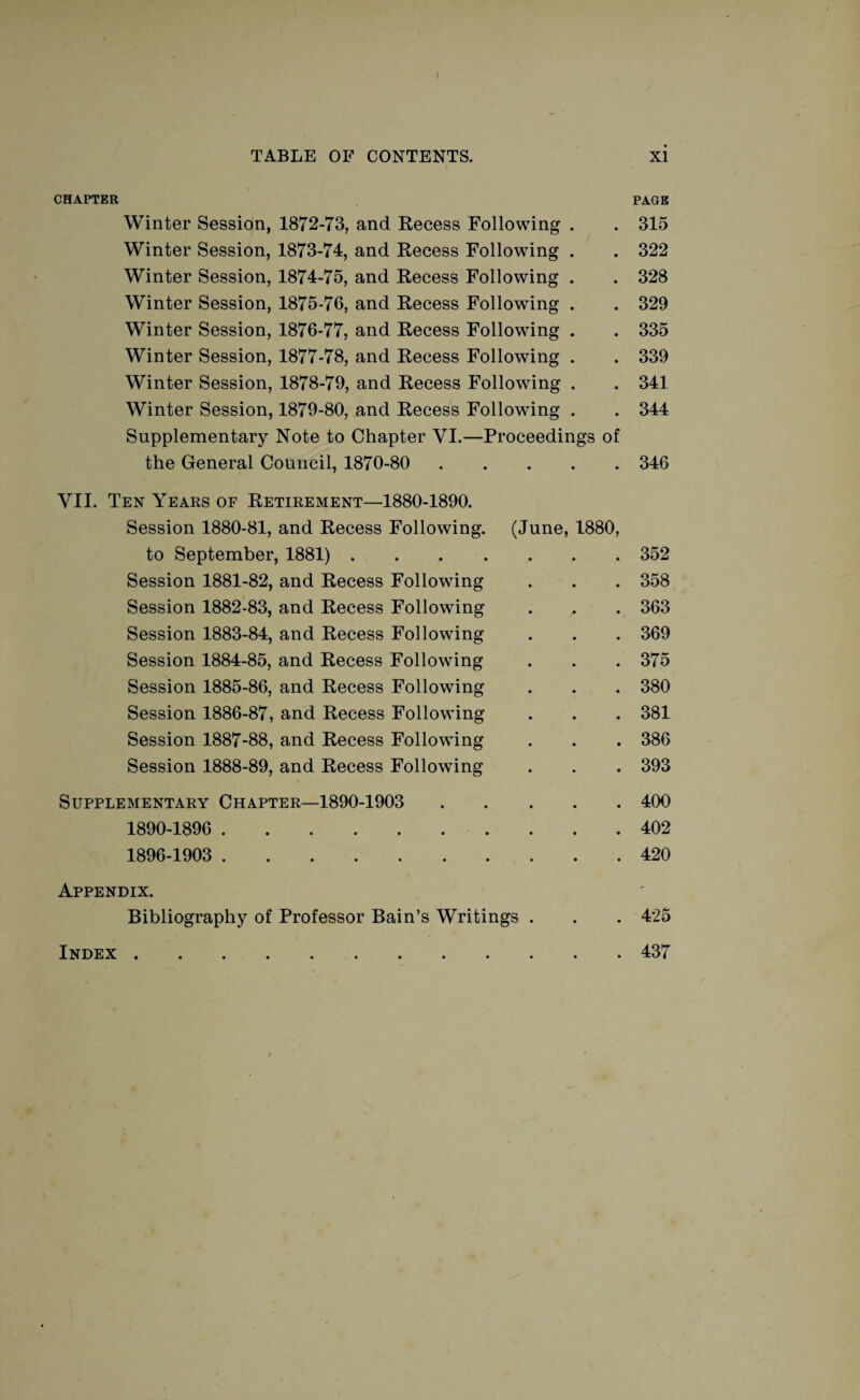 I TABLE OF CONTENTS. CHAPTER Winter Session, 1872-73, and Recess Following . Winter Session, 1873-74, and Recess Following . Winter Session, 1874-75, and Recess Following . Winter Session, 1875-76, and Recess Following . Winter Session, 1876-77, and Recess Following . Winter Session, 1877-78, and Recess Following . Winter Session, 1878-79, and Recess Following . Winter Session, 1879-80, and Recess Following . Supplementary Note to Chapter VI.—Proceedings of the General Council, 1870-80 . VII. Ten Years of Retirement—1880-1890. Session 1880-81, and Recess Following. (June, 1880, to September, 1881). Session 1881-82, and Recess Following Session 1882-83, and Recess Following Session 1883-84, and Recess Following Session 1884-85, and Recess Following Session 1885-86, and Recess Following Session 1886-87, and Recess Following Session 1887-88, and Recess Following Session 1888-89, and Recess Following Supplementary Chapter—1890-1903 . 1890-1896 . 1896-1903 . Appendix. Bibliography of Professor Bain’s Writings . Index . xi PAGE 315 322 328 329 335 339 341 344 346 352 358 363 369 375 380 381 386 393 400 402 420 425 437