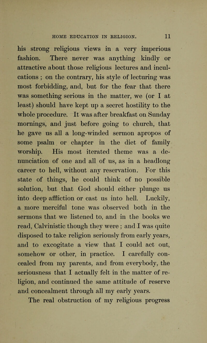 his strong religious views in a very imperious fashion. There never was anything kindly or attractive about those religious lectures and incul¬ cations ; on the contrary, his style of lecturing was most forbidding, and, but for the fear that there was something serious in the matter, we (or I at least) should have kept up a secret hostility to the whole procedure. It was after breakfast on Sunday mornings, and just before going to church, that he gave us all a long-winded sermon apropos of some psalm or chapter in the diet of family worship. His most iterated theme was a de¬ nunciation of one and all of us, as in a headlong career to hell, without any reservation. For this state of things, he could think of no possible solution, but that God should either plunge us into deep affliction or cast us into hell. Luckily, a more merciful tone was observed both in the sermons that we listened to, and in the books we read, Calvinistic though they were ; and I was quite disposed to take religion seriously from early years, and to excogitate a view that I could act out, somehow or other, in practice. I carefully con¬ cealed from my parents, and from everybody, the seriousness that I actually felt in the matter of re¬ ligion, and continued the same attitude of reserve and concealment through all my early years. The real obstruction of my religious progress