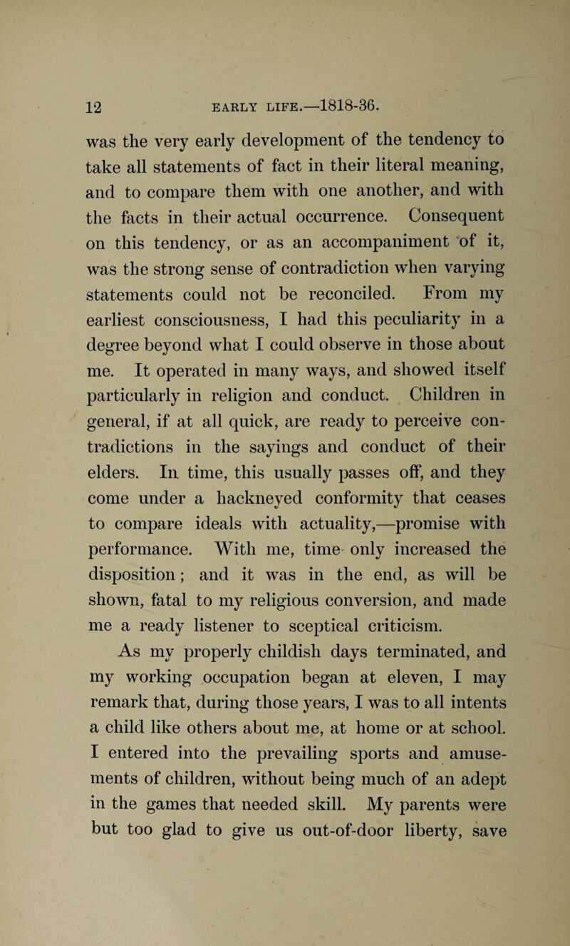 was the very early development of the tendency to take all statements of fact in their literal meaning, and to compare them with one another, and with the facts in their actual occurrence. Consequent on this tendency, or as an accompaniment of it, was the strong sense of contradiction when varying statements could not be reconciled. From my earliest consciousness, I had this peculiarity in a degree beyond what I could observe in those about me. It operated in many ways, and showed itself particularly in religion and conduct. Children in general, if at all quick, are ready to perceive con¬ tradictions in the sayings and conduct of their elders. In time, this usually passes off, and they come under a hackneyed conformity that ceases to compare ideals with actuality,—promise with performance. With me, time only increased the disposition; and it was in the end, as will be shown, fatal to my religious conversion, and made me a ready listener to sceptical criticism. As my properly childish days terminated, and my working occupation began at eleven, I may remark that, during those years, I was to all intents a child like others about me, at home or at school. I entered into the prevailing sports and amuse¬ ments of children, without being much of an adept in the games that needed skill. My parents were but too glad to give us out-of-door liberty, save