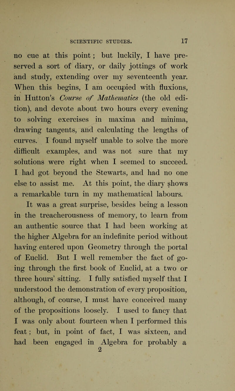 no cue at this point; but luckily, I have pre¬ served a sort of diary, or daily jottings of work and study, extending over my seventeenth year. When this begins, I am occupied with fluxions, in Hutton’s Course of Mathematics (the old edi¬ tion), and devote about two hours every evening to solving exercises in maxima and minima, drawing tangents, and calculating the lengths of curves. I found myself unable to solve the more difficult examples, and was not sure that my solutions were right when I seemed to succeed. I had got beyond the Stewarts, and had no one else to assist me. At this point, the diary shows a remarkable turn in my mathematical labours. It was a great surprise, besides being a lesson in the treacherousness of memory, to learn from an authentic source that I had been working at the higher Algebra for an indefinite period without having entered upon Geometry through the portal of Euclid. But I well remember the fact of go¬ ing through the first book of Euclid, at a two or three hours’ sitting. I fully satisfied myself that I understood the demonstration of every proposition, although, of course, I must have conceived many of the propositions loosely. I used to fancy that I was only about fourteen when I performed this feat; but, in point of fact, I was sixteen, and had been engaged in Algebra for probably a 2