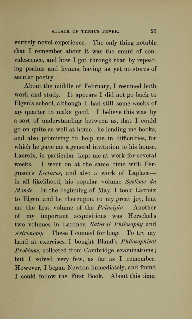entirely novel experience. The only thing notable that I remember about it was the ennui of con¬ valescence, and how I got through that by repeat¬ ing psalms and hymns, having as yet no stores of secular poetry. About the middle of February, I resumed both work and study. It appears I did not go back to Eigen’s school, although I had still some weeks of my quarter to make good. I believe this was by a sort of understanding between us, that I could go on quite as well at home; he lending me books, and also promising to help me in difficulties, for which he gave me a general invitation to his house. Lacroix, in particular, kept me at work for several weeks. I went on at the same time with Fer¬ guson’s Lectures, and also a work of Laplace— in all likelihood, his popular volume Systeme du Monde. In the beginning of May, I took Lacroix to Eigen, and he thereupon, to my great joy, lent me the first volume of the Principia. Another of my important acquisitions was Herschel’s two volumes in Lardner, Natural Philosophy and Astronomy. These I conned for long. To try my hand at exercises, I bought Bland’s Philosophical Problems, collected from Cambridge examinations ; but I solved very few, as far as I remember. However, I began Newton immediately, and found I could follow the First Book. About this time,