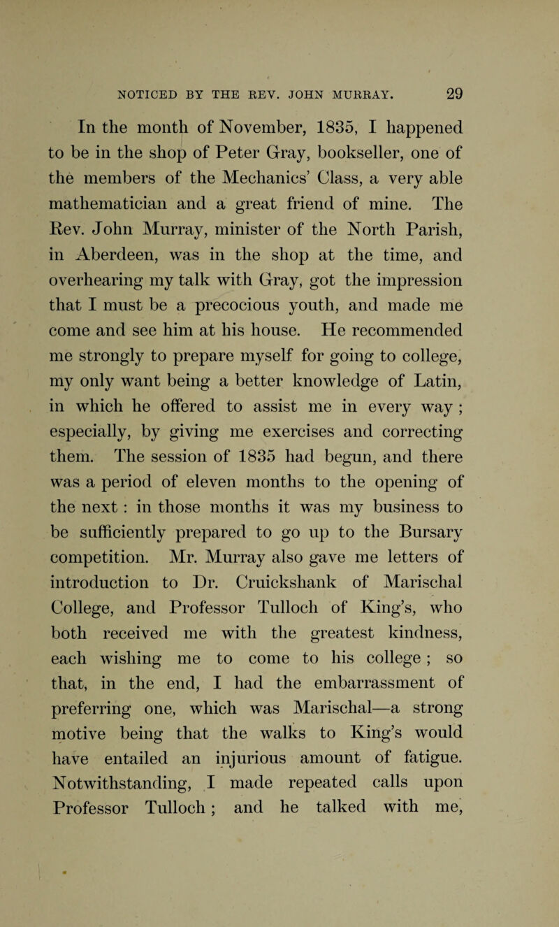 In the month of November, 1835, I happened to be in the shop of Peter Gray, bookseller, one of the members of the Mechanics’ Class, a very able mathematician and a great friend of mine. The Rev. John Murray, minister of the North Parish, in Aberdeen, was in the shop at the time, and overhearing my talk with Gray, got the impression that I must be a precocious youth, and made me come and see him at his house. He recommended me strongly to prepare myself for going to college, my only want being a better knowledge of Latin, in which he offered to assist me in every way ; especially, by giving me exercises and correcting them. The session of 1835 had begun, and there was a period of eleven months to the opening of the next : in those months it was my business to be sufficiently prepared to go up to the Bursary competition. Mr. Murray also gave me letters of introduction to Dr. Cruickshank of Marisclial College, and Professor Tulloch of King’s, who both received me with the greatest kindness, each wishing me to come to his college ; so that, in the end, I had the embarrassment of preferring one, which was Marischal—a strong motive being that the walks to King’s would have entailed an injurious amount of fatigue. Notwithstanding, I made repeated calls upon Professor Tulloch; and he talked with me,