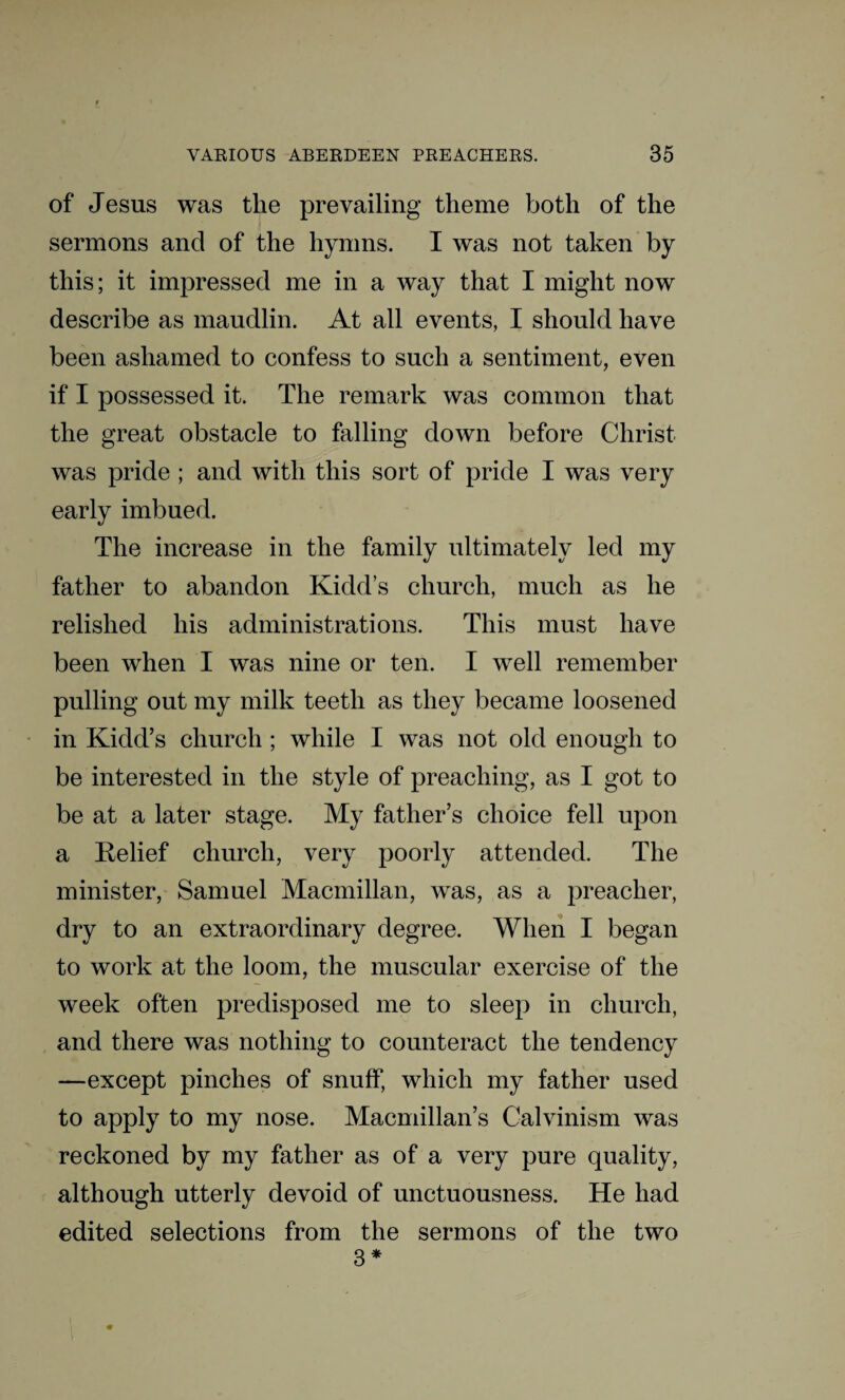 of Jesus was the prevailing theme both of the sermons and of the hymns. I was not taken by this; it impressed me in a way that I might now describe as maudlin. At all events, I should have been ashamed to confess to such a sentiment, even if I possessed it. The remark was common that the great obstacle to falling down before Christ was pride ; and with this sort of pride I was very early imbued. The increase in the family ultimately led my father to abandon Kidd’s church, much as he relished his administrations. This must have been when I was nine or ten. I well remember pulling out my milk teeth as they became loosened in Kidd’s church ; while I was not old enough to be interested in the style of preaching, as I got to be at a later stage. My father’s choice fell upon a Relief church, very poorly attended. The minister, Samuel Macmillan, was, as a preacher, dry to an extraordinary degree. When I began to work at the loom, the muscular exercise of the week often predisposed me to sleep in church, and there was nothing to counteract the tendency —except pinches of snuff, which my father used to apply to my nose. Macmillan’s Calvinism was reckoned by my father as of a very pure quality, although utterly devoid of unctuousness. He had edited selections from the sermons of the two 3 *